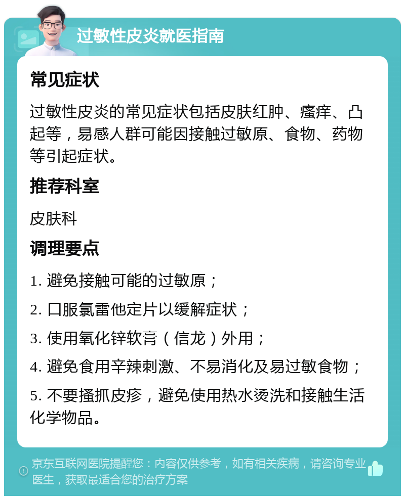 过敏性皮炎就医指南 常见症状 过敏性皮炎的常见症状包括皮肤红肿、瘙痒、凸起等，易感人群可能因接触过敏原、食物、药物等引起症状。 推荐科室 皮肤科 调理要点 1. 避免接触可能的过敏原； 2. 口服氯雷他定片以缓解症状； 3. 使用氧化锌软膏（信龙）外用； 4. 避免食用辛辣刺激、不易消化及易过敏食物； 5. 不要搔抓皮疹，避免使用热水烫洗和接触生活化学物品。