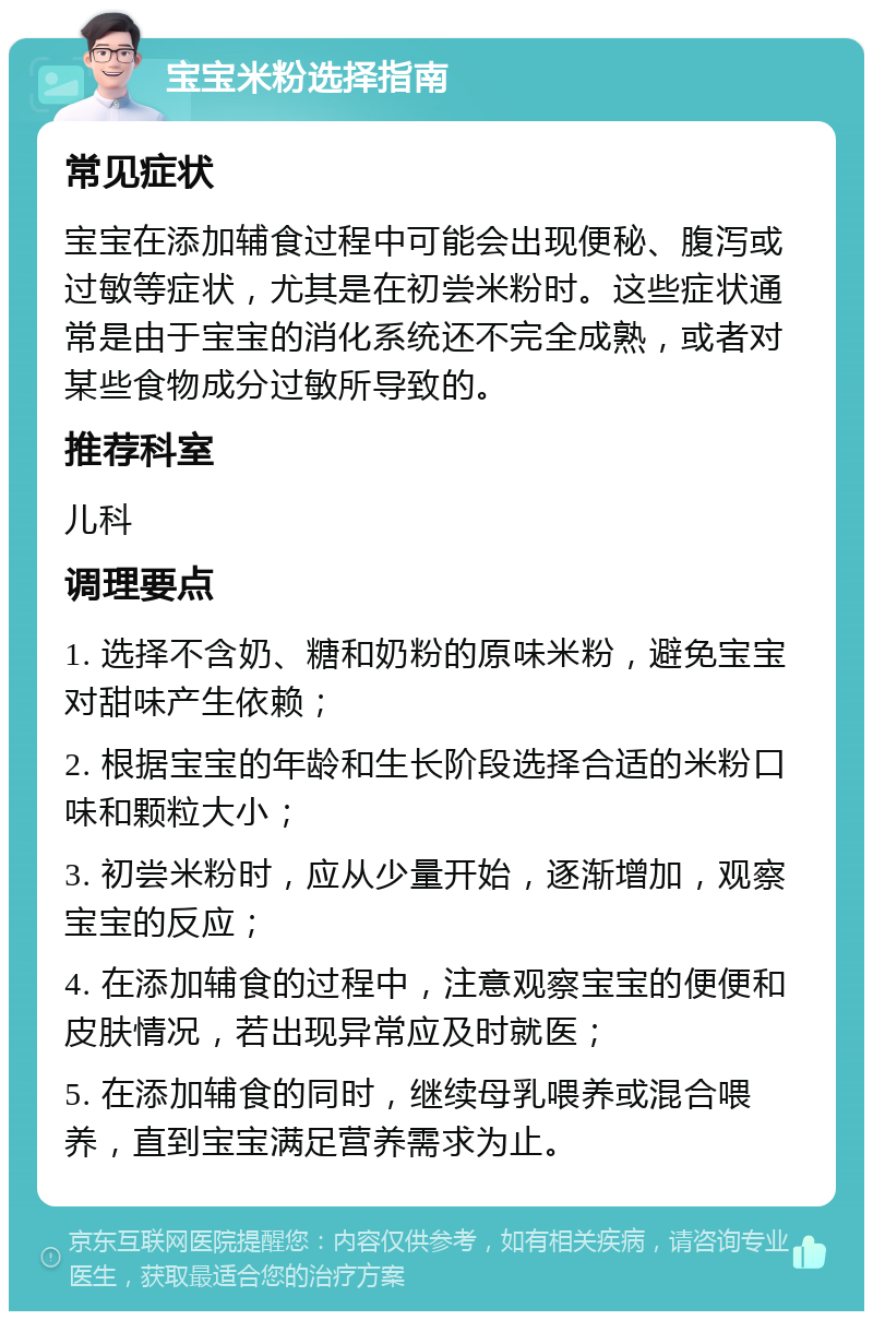 宝宝米粉选择指南 常见症状 宝宝在添加辅食过程中可能会出现便秘、腹泻或过敏等症状，尤其是在初尝米粉时。这些症状通常是由于宝宝的消化系统还不完全成熟，或者对某些食物成分过敏所导致的。 推荐科室 儿科 调理要点 1. 选择不含奶、糖和奶粉的原味米粉，避免宝宝对甜味产生依赖； 2. 根据宝宝的年龄和生长阶段选择合适的米粉口味和颗粒大小； 3. 初尝米粉时，应从少量开始，逐渐增加，观察宝宝的反应； 4. 在添加辅食的过程中，注意观察宝宝的便便和皮肤情况，若出现异常应及时就医； 5. 在添加辅食的同时，继续母乳喂养或混合喂养，直到宝宝满足营养需求为止。