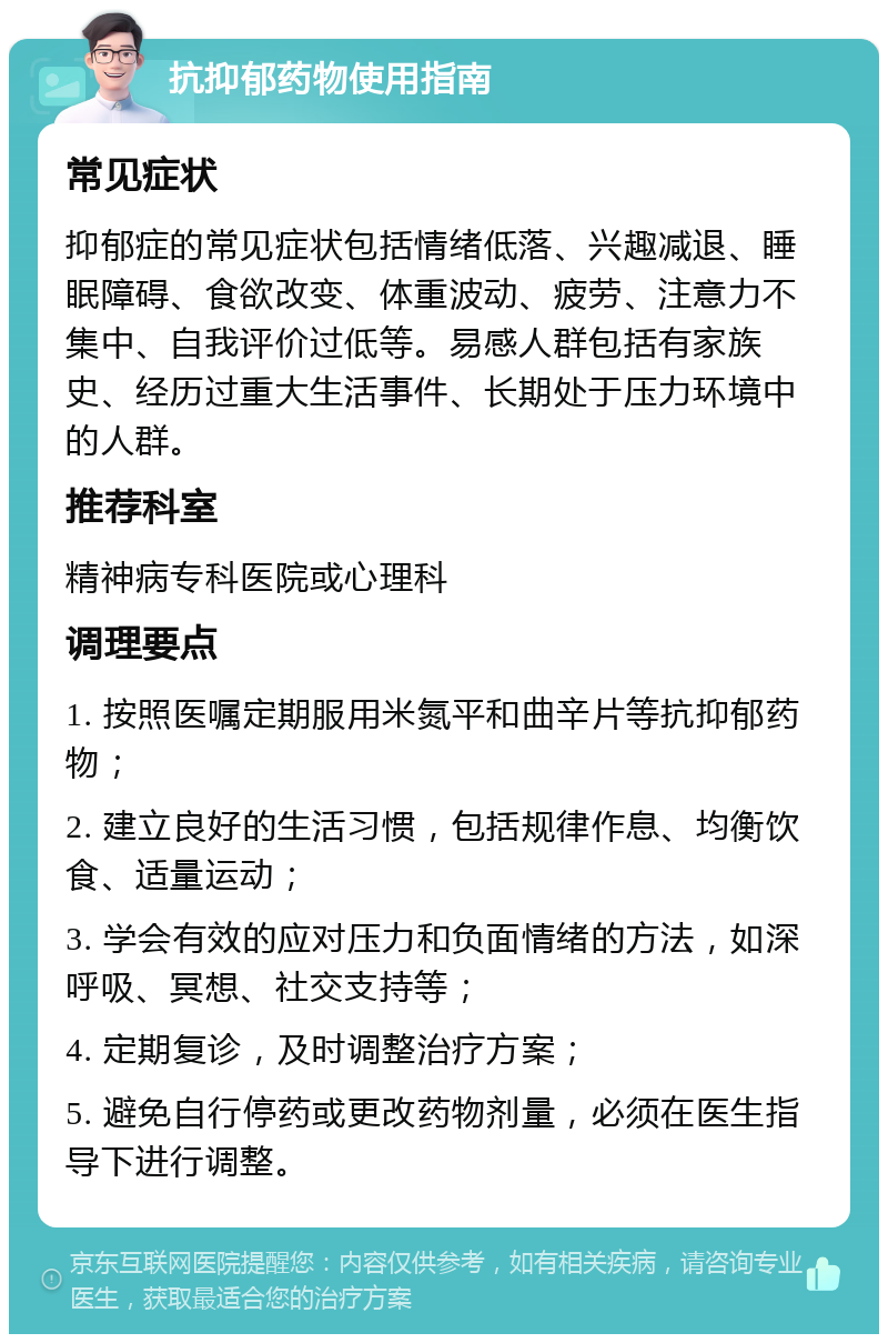 抗抑郁药物使用指南 常见症状 抑郁症的常见症状包括情绪低落、兴趣减退、睡眠障碍、食欲改变、体重波动、疲劳、注意力不集中、自我评价过低等。易感人群包括有家族史、经历过重大生活事件、长期处于压力环境中的人群。 推荐科室 精神病专科医院或心理科 调理要点 1. 按照医嘱定期服用米氮平和曲辛片等抗抑郁药物； 2. 建立良好的生活习惯，包括规律作息、均衡饮食、适量运动； 3. 学会有效的应对压力和负面情绪的方法，如深呼吸、冥想、社交支持等； 4. 定期复诊，及时调整治疗方案； 5. 避免自行停药或更改药物剂量，必须在医生指导下进行调整。