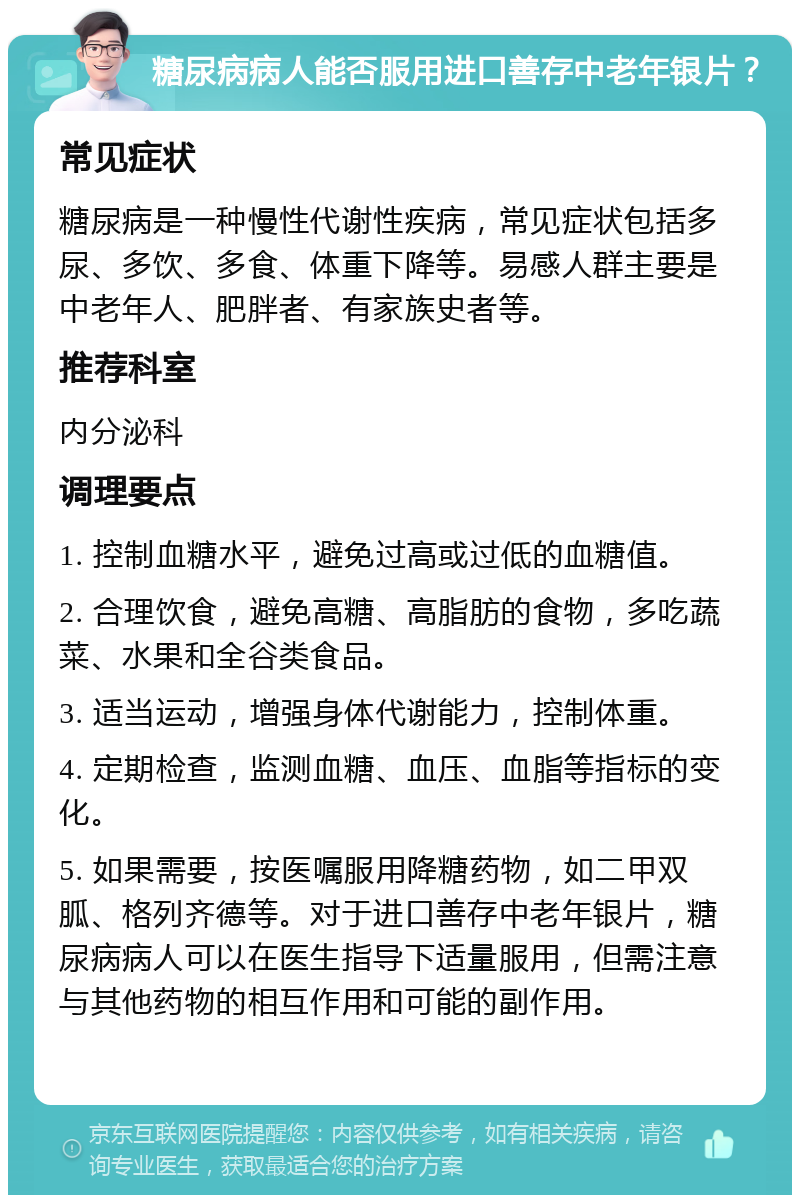 糖尿病病人能否服用进口善存中老年银片？ 常见症状 糖尿病是一种慢性代谢性疾病，常见症状包括多尿、多饮、多食、体重下降等。易感人群主要是中老年人、肥胖者、有家族史者等。 推荐科室 内分泌科 调理要点 1. 控制血糖水平，避免过高或过低的血糖值。 2. 合理饮食，避免高糖、高脂肪的食物，多吃蔬菜、水果和全谷类食品。 3. 适当运动，增强身体代谢能力，控制体重。 4. 定期检查，监测血糖、血压、血脂等指标的变化。 5. 如果需要，按医嘱服用降糖药物，如二甲双胍、格列齐德等。对于进口善存中老年银片，糖尿病病人可以在医生指导下适量服用，但需注意与其他药物的相互作用和可能的副作用。