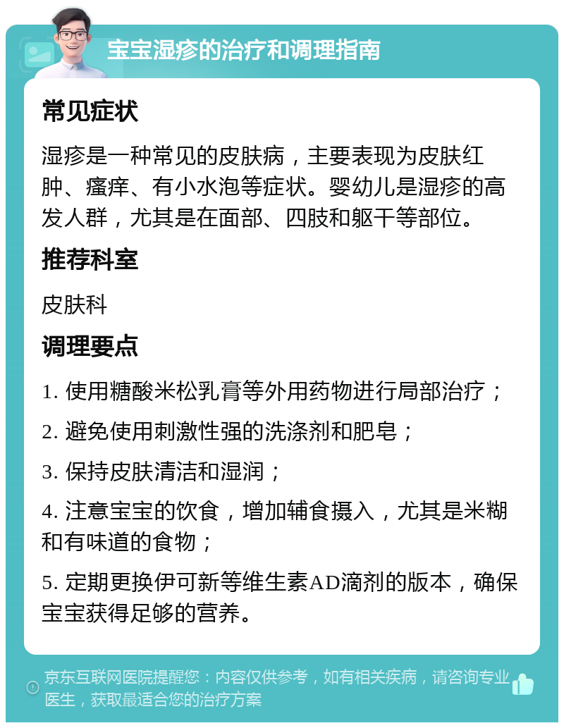 宝宝湿疹的治疗和调理指南 常见症状 湿疹是一种常见的皮肤病，主要表现为皮肤红肿、瘙痒、有小水泡等症状。婴幼儿是湿疹的高发人群，尤其是在面部、四肢和躯干等部位。 推荐科室 皮肤科 调理要点 1. 使用糖酸米松乳膏等外用药物进行局部治疗； 2. 避免使用刺激性强的洗涤剂和肥皂； 3. 保持皮肤清洁和湿润； 4. 注意宝宝的饮食，增加辅食摄入，尤其是米糊和有味道的食物； 5. 定期更换伊可新等维生素AD滴剂的版本，确保宝宝获得足够的营养。