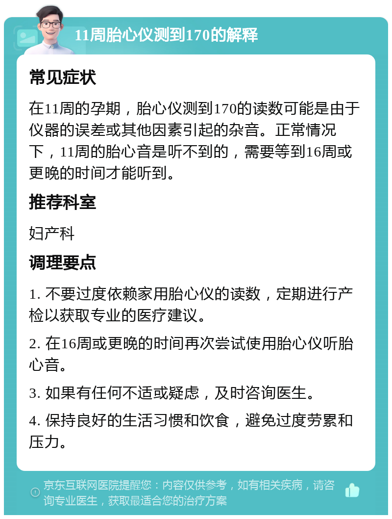 11周胎心仪测到170的解释 常见症状 在11周的孕期，胎心仪测到170的读数可能是由于仪器的误差或其他因素引起的杂音。正常情况下，11周的胎心音是听不到的，需要等到16周或更晚的时间才能听到。 推荐科室 妇产科 调理要点 1. 不要过度依赖家用胎心仪的读数，定期进行产检以获取专业的医疗建议。 2. 在16周或更晚的时间再次尝试使用胎心仪听胎心音。 3. 如果有任何不适或疑虑，及时咨询医生。 4. 保持良好的生活习惯和饮食，避免过度劳累和压力。