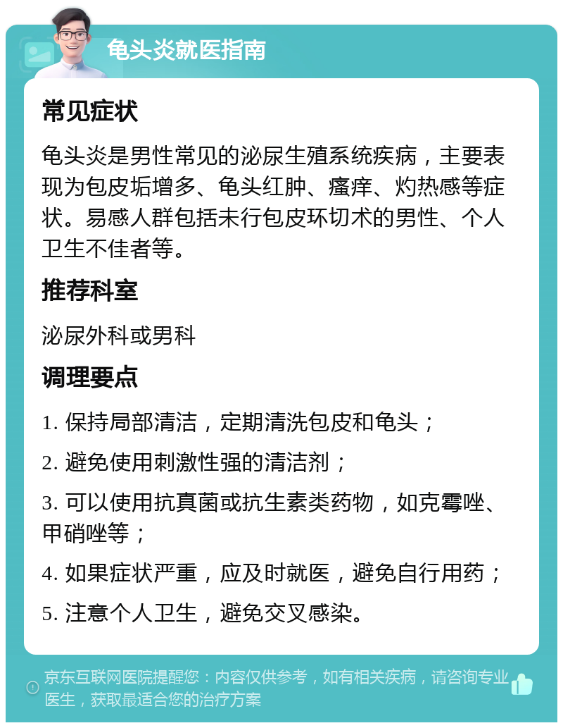 龟头炎就医指南 常见症状 龟头炎是男性常见的泌尿生殖系统疾病，主要表现为包皮垢增多、龟头红肿、瘙痒、灼热感等症状。易感人群包括未行包皮环切术的男性、个人卫生不佳者等。 推荐科室 泌尿外科或男科 调理要点 1. 保持局部清洁，定期清洗包皮和龟头； 2. 避免使用刺激性强的清洁剂； 3. 可以使用抗真菌或抗生素类药物，如克霉唑、甲硝唑等； 4. 如果症状严重，应及时就医，避免自行用药； 5. 注意个人卫生，避免交叉感染。