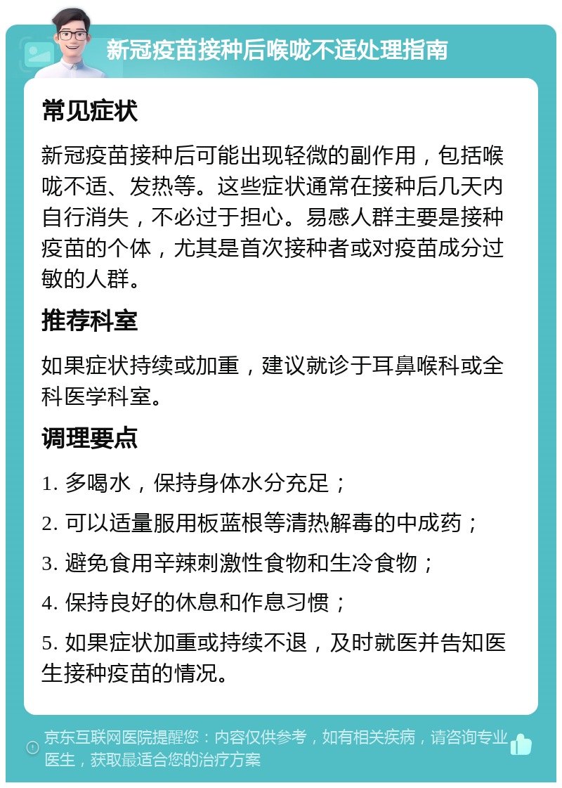 新冠疫苗接种后喉咙不适处理指南 常见症状 新冠疫苗接种后可能出现轻微的副作用，包括喉咙不适、发热等。这些症状通常在接种后几天内自行消失，不必过于担心。易感人群主要是接种疫苗的个体，尤其是首次接种者或对疫苗成分过敏的人群。 推荐科室 如果症状持续或加重，建议就诊于耳鼻喉科或全科医学科室。 调理要点 1. 多喝水，保持身体水分充足； 2. 可以适量服用板蓝根等清热解毒的中成药； 3. 避免食用辛辣刺激性食物和生冷食物； 4. 保持良好的休息和作息习惯； 5. 如果症状加重或持续不退，及时就医并告知医生接种疫苗的情况。