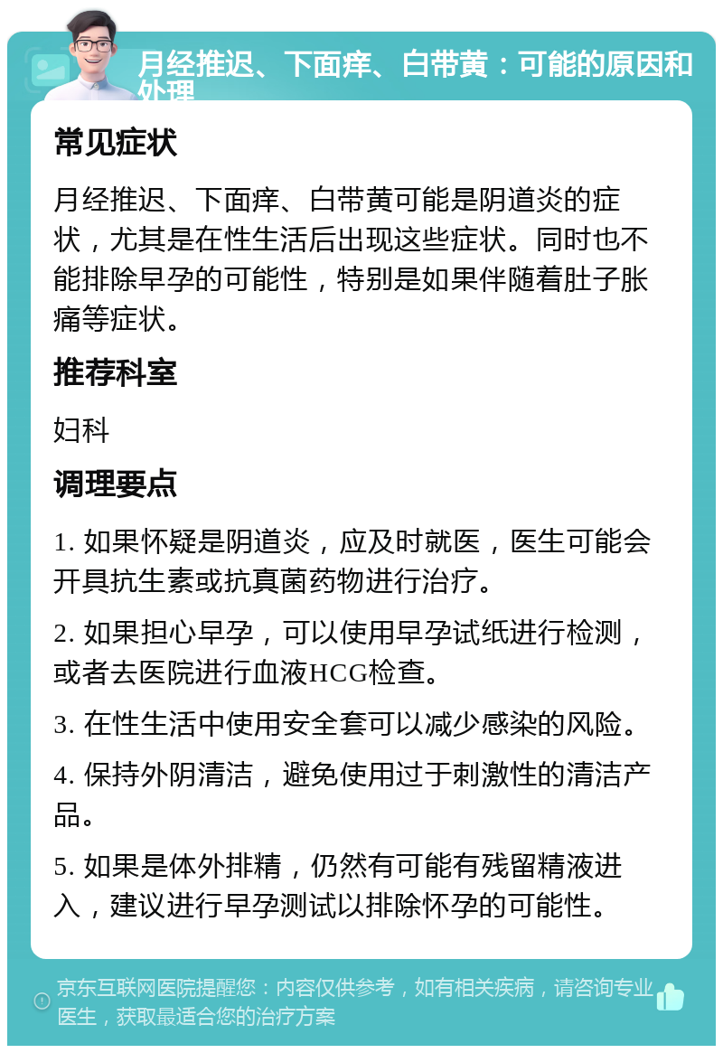 月经推迟、下面痒、白带黄：可能的原因和处理 常见症状 月经推迟、下面痒、白带黄可能是阴道炎的症状，尤其是在性生活后出现这些症状。同时也不能排除早孕的可能性，特别是如果伴随着肚子胀痛等症状。 推荐科室 妇科 调理要点 1. 如果怀疑是阴道炎，应及时就医，医生可能会开具抗生素或抗真菌药物进行治疗。 2. 如果担心早孕，可以使用早孕试纸进行检测，或者去医院进行血液HCG检查。 3. 在性生活中使用安全套可以减少感染的风险。 4. 保持外阴清洁，避免使用过于刺激性的清洁产品。 5. 如果是体外排精，仍然有可能有残留精液进入，建议进行早孕测试以排除怀孕的可能性。