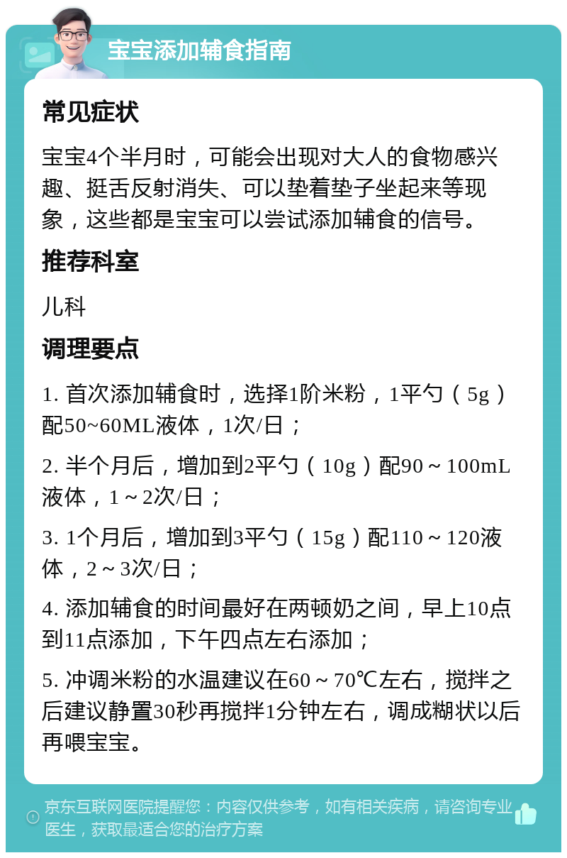 宝宝添加辅食指南 常见症状 宝宝4个半月时，可能会出现对大人的食物感兴趣、挺舌反射消失、可以垫着垫子坐起来等现象，这些都是宝宝可以尝试添加辅食的信号。 推荐科室 儿科 调理要点 1. 首次添加辅食时，选择1阶米粉，1平勺（5g）配50~60ML液体，1次/日； 2. 半个月后，增加到2平勺（10g）配90～100mL液体，1～2次/日； 3. 1个月后，增加到3平勺（15g）配110～120液体，2～3次/日； 4. 添加辅食的时间最好在两顿奶之间，早上10点到11点添加，下午四点左右添加； 5. 冲调米粉的水温建议在60～70℃左右，搅拌之后建议静置30秒再搅拌1分钟左右，调成糊状以后再喂宝宝。