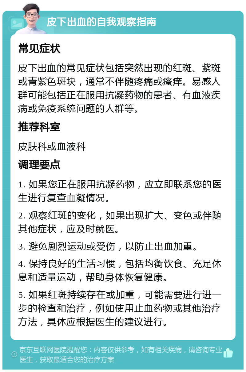 皮下出血的自我观察指南 常见症状 皮下出血的常见症状包括突然出现的红斑、紫斑或青紫色斑块，通常不伴随疼痛或瘙痒。易感人群可能包括正在服用抗凝药物的患者、有血液疾病或免疫系统问题的人群等。 推荐科室 皮肤科或血液科 调理要点 1. 如果您正在服用抗凝药物，应立即联系您的医生进行复查血凝情况。 2. 观察红斑的变化，如果出现扩大、变色或伴随其他症状，应及时就医。 3. 避免剧烈运动或受伤，以防止出血加重。 4. 保持良好的生活习惯，包括均衡饮食、充足休息和适量运动，帮助身体恢复健康。 5. 如果红斑持续存在或加重，可能需要进行进一步的检查和治疗，例如使用止血药物或其他治疗方法，具体应根据医生的建议进行。