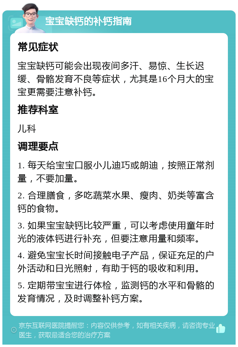 宝宝缺钙的补钙指南 常见症状 宝宝缺钙可能会出现夜间多汗、易惊、生长迟缓、骨骼发育不良等症状，尤其是16个月大的宝宝更需要注意补钙。 推荐科室 儿科 调理要点 1. 每天给宝宝口服小儿迪巧或朗迪，按照正常剂量，不要加量。 2. 合理膳食，多吃蔬菜水果、瘦肉、奶类等富含钙的食物。 3. 如果宝宝缺钙比较严重，可以考虑使用童年时光的液体钙进行补充，但要注意用量和频率。 4. 避免宝宝长时间接触电子产品，保证充足的户外活动和日光照射，有助于钙的吸收和利用。 5. 定期带宝宝进行体检，监测钙的水平和骨骼的发育情况，及时调整补钙方案。