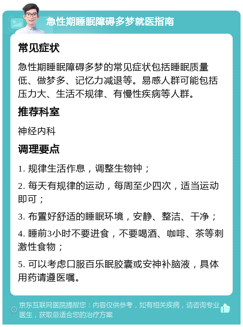 急性期睡眠障碍多梦就医指南 常见症状 急性期睡眠障碍多梦的常见症状包括睡眠质量低、做梦多、记忆力减退等。易感人群可能包括压力大、生活不规律、有慢性疾病等人群。 推荐科室 神经内科 调理要点 1. 规律生活作息，调整生物钟； 2. 每天有规律的运动，每周至少四次，适当运动即可； 3. 布置好舒适的睡眠环境，安静、整洁、干净； 4. 睡前3小时不要进食，不要喝酒、咖啡、茶等刺激性食物； 5. 可以考虑口服百乐眠胶囊或安神补脑液，具体用药请遵医嘱。