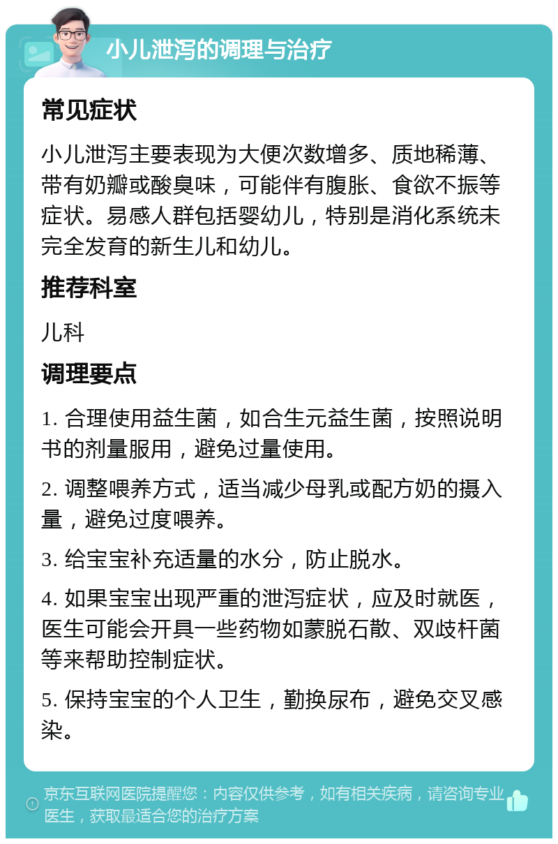 小儿泄泻的调理与治疗 常见症状 小儿泄泻主要表现为大便次数增多、质地稀薄、带有奶瓣或酸臭味，可能伴有腹胀、食欲不振等症状。易感人群包括婴幼儿，特别是消化系统未完全发育的新生儿和幼儿。 推荐科室 儿科 调理要点 1. 合理使用益生菌，如合生元益生菌，按照说明书的剂量服用，避免过量使用。 2. 调整喂养方式，适当减少母乳或配方奶的摄入量，避免过度喂养。 3. 给宝宝补充适量的水分，防止脱水。 4. 如果宝宝出现严重的泄泻症状，应及时就医，医生可能会开具一些药物如蒙脱石散、双歧杆菌等来帮助控制症状。 5. 保持宝宝的个人卫生，勤换尿布，避免交叉感染。