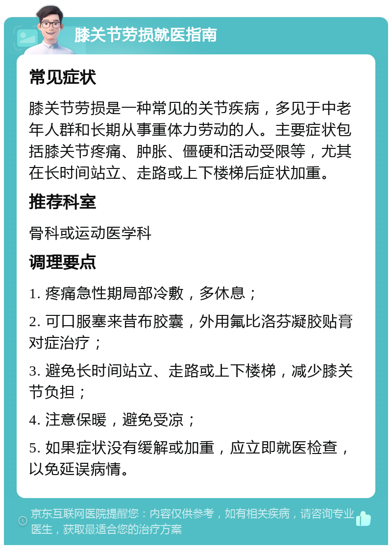 膝关节劳损就医指南 常见症状 膝关节劳损是一种常见的关节疾病，多见于中老年人群和长期从事重体力劳动的人。主要症状包括膝关节疼痛、肿胀、僵硬和活动受限等，尤其在长时间站立、走路或上下楼梯后症状加重。 推荐科室 骨科或运动医学科 调理要点 1. 疼痛急性期局部冷敷，多休息； 2. 可口服塞来昔布胶囊，外用氟比洛芬凝胶贴膏对症治疗； 3. 避免长时间站立、走路或上下楼梯，减少膝关节负担； 4. 注意保暖，避免受凉； 5. 如果症状没有缓解或加重，应立即就医检查，以免延误病情。