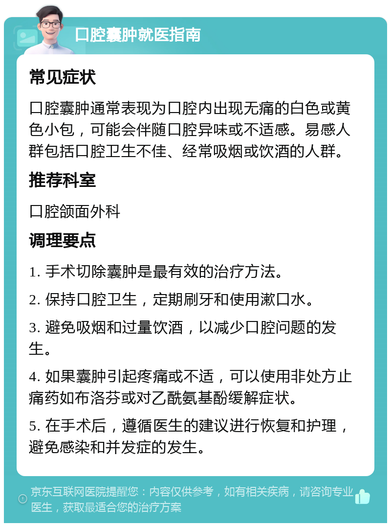 口腔囊肿就医指南 常见症状 口腔囊肿通常表现为口腔内出现无痛的白色或黄色小包，可能会伴随口腔异味或不适感。易感人群包括口腔卫生不佳、经常吸烟或饮酒的人群。 推荐科室 口腔颌面外科 调理要点 1. 手术切除囊肿是最有效的治疗方法。 2. 保持口腔卫生，定期刷牙和使用漱口水。 3. 避免吸烟和过量饮酒，以减少口腔问题的发生。 4. 如果囊肿引起疼痛或不适，可以使用非处方止痛药如布洛芬或对乙酰氨基酚缓解症状。 5. 在手术后，遵循医生的建议进行恢复和护理，避免感染和并发症的发生。