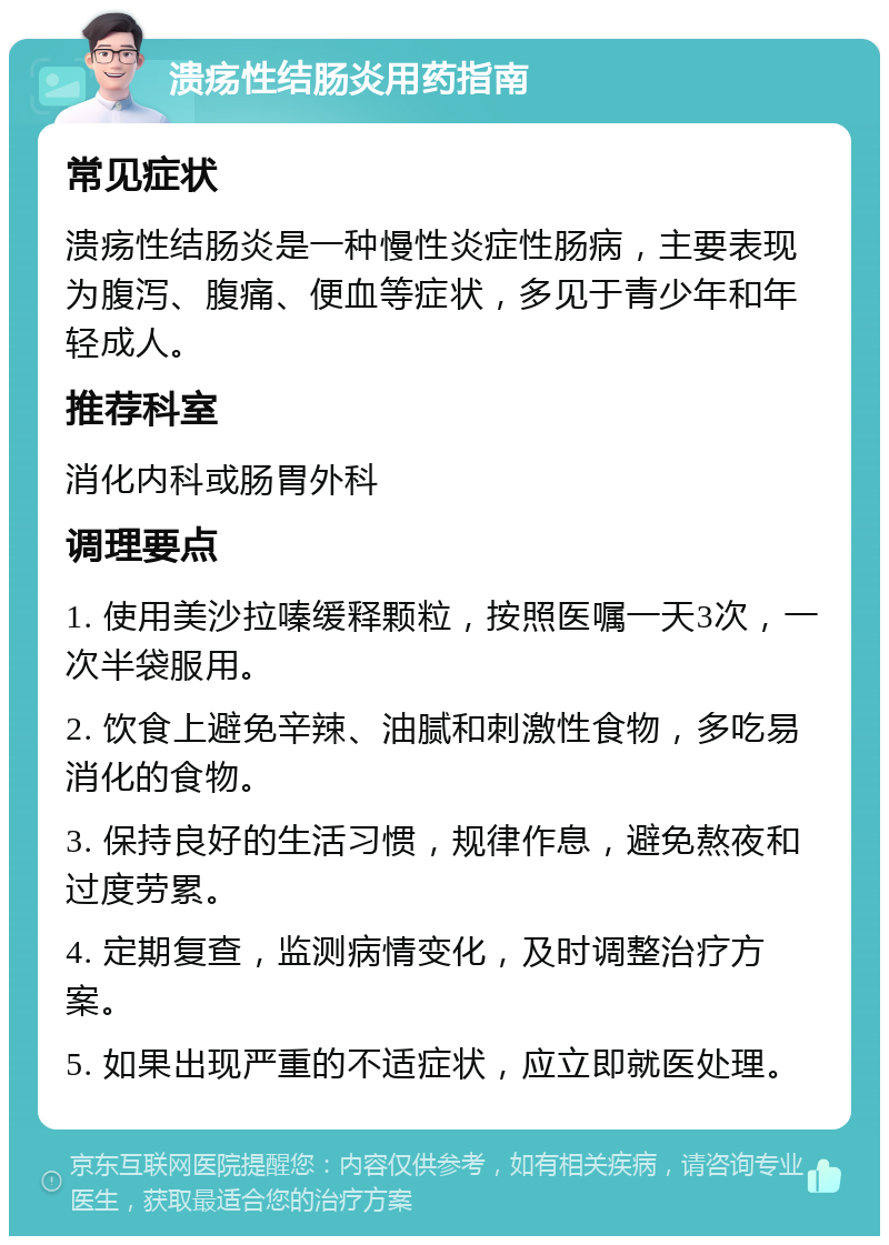 溃疡性结肠炎用药指南 常见症状 溃疡性结肠炎是一种慢性炎症性肠病，主要表现为腹泻、腹痛、便血等症状，多见于青少年和年轻成人。 推荐科室 消化内科或肠胃外科 调理要点 1. 使用美沙拉嗪缓释颗粒，按照医嘱一天3次，一次半袋服用。 2. 饮食上避免辛辣、油腻和刺激性食物，多吃易消化的食物。 3. 保持良好的生活习惯，规律作息，避免熬夜和过度劳累。 4. 定期复查，监测病情变化，及时调整治疗方案。 5. 如果出现严重的不适症状，应立即就医处理。