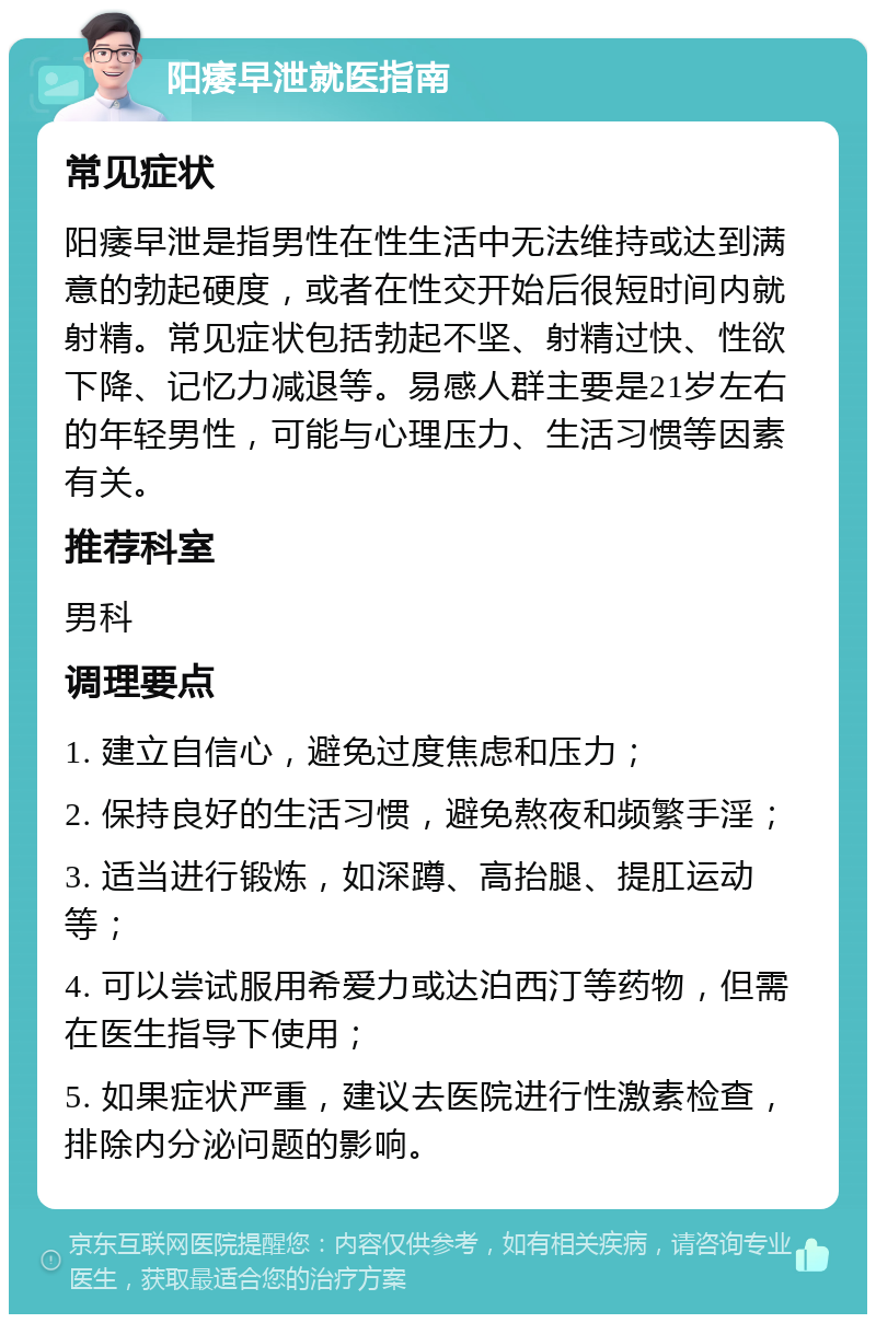 阳痿早泄就医指南 常见症状 阳痿早泄是指男性在性生活中无法维持或达到满意的勃起硬度，或者在性交开始后很短时间内就射精。常见症状包括勃起不坚、射精过快、性欲下降、记忆力减退等。易感人群主要是21岁左右的年轻男性，可能与心理压力、生活习惯等因素有关。 推荐科室 男科 调理要点 1. 建立自信心，避免过度焦虑和压力； 2. 保持良好的生活习惯，避免熬夜和频繁手淫； 3. 适当进行锻炼，如深蹲、高抬腿、提肛运动等； 4. 可以尝试服用希爱力或达泊西汀等药物，但需在医生指导下使用； 5. 如果症状严重，建议去医院进行性激素检查，排除内分泌问题的影响。