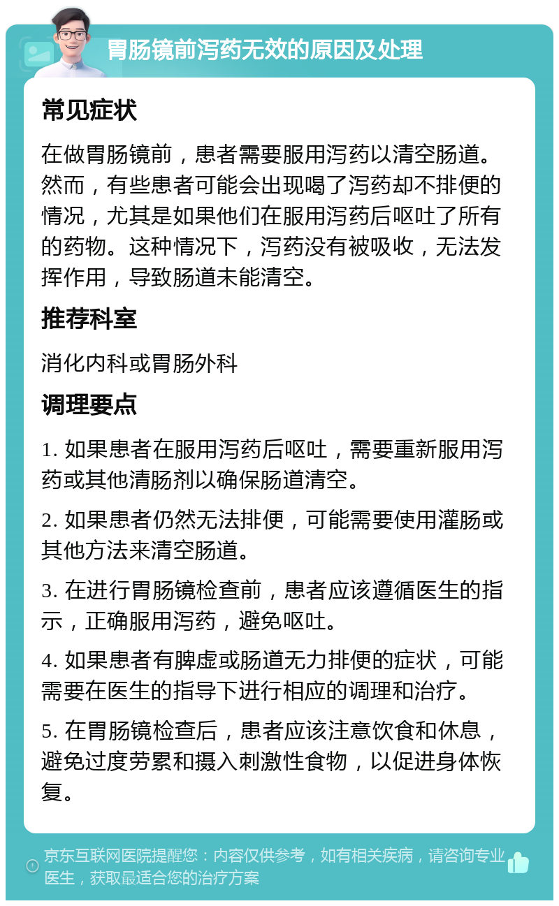 胃肠镜前泻药无效的原因及处理 常见症状 在做胃肠镜前，患者需要服用泻药以清空肠道。然而，有些患者可能会出现喝了泻药却不排便的情况，尤其是如果他们在服用泻药后呕吐了所有的药物。这种情况下，泻药没有被吸收，无法发挥作用，导致肠道未能清空。 推荐科室 消化内科或胃肠外科 调理要点 1. 如果患者在服用泻药后呕吐，需要重新服用泻药或其他清肠剂以确保肠道清空。 2. 如果患者仍然无法排便，可能需要使用灌肠或其他方法来清空肠道。 3. 在进行胃肠镜检查前，患者应该遵循医生的指示，正确服用泻药，避免呕吐。 4. 如果患者有脾虚或肠道无力排便的症状，可能需要在医生的指导下进行相应的调理和治疗。 5. 在胃肠镜检查后，患者应该注意饮食和休息，避免过度劳累和摄入刺激性食物，以促进身体恢复。