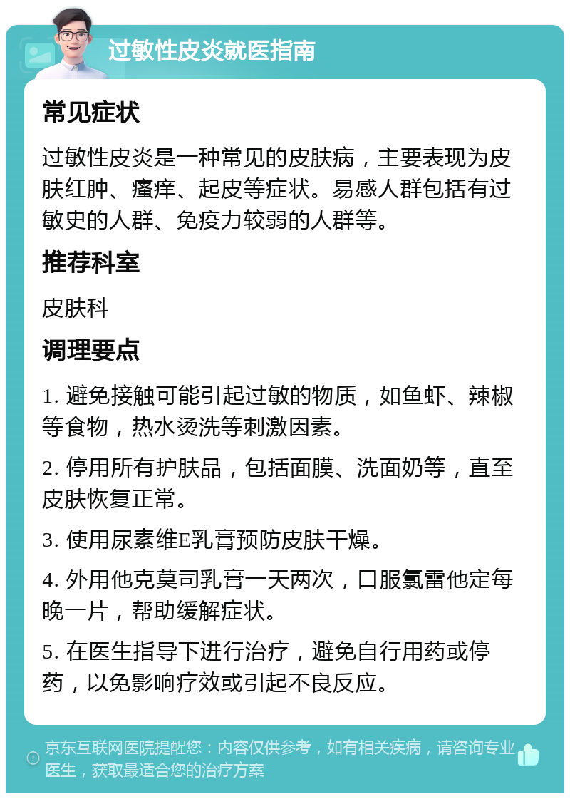 过敏性皮炎就医指南 常见症状 过敏性皮炎是一种常见的皮肤病，主要表现为皮肤红肿、瘙痒、起皮等症状。易感人群包括有过敏史的人群、免疫力较弱的人群等。 推荐科室 皮肤科 调理要点 1. 避免接触可能引起过敏的物质，如鱼虾、辣椒等食物，热水烫洗等刺激因素。 2. 停用所有护肤品，包括面膜、洗面奶等，直至皮肤恢复正常。 3. 使用尿素维E乳膏预防皮肤干燥。 4. 外用他克莫司乳膏一天两次，口服氯雷他定每晚一片，帮助缓解症状。 5. 在医生指导下进行治疗，避免自行用药或停药，以免影响疗效或引起不良反应。