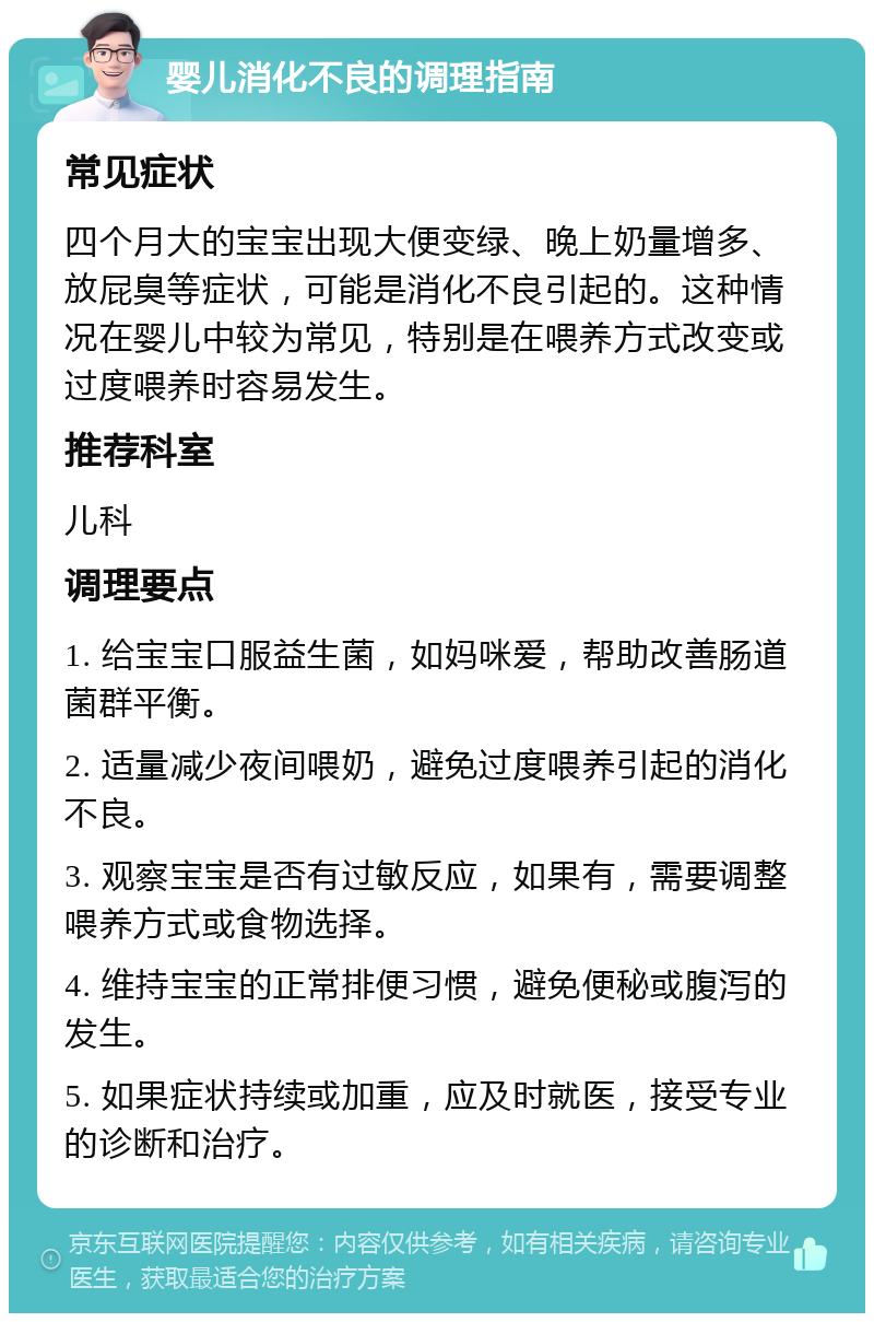 婴儿消化不良的调理指南 常见症状 四个月大的宝宝出现大便变绿、晚上奶量增多、放屁臭等症状，可能是消化不良引起的。这种情况在婴儿中较为常见，特别是在喂养方式改变或过度喂养时容易发生。 推荐科室 儿科 调理要点 1. 给宝宝口服益生菌，如妈咪爱，帮助改善肠道菌群平衡。 2. 适量减少夜间喂奶，避免过度喂养引起的消化不良。 3. 观察宝宝是否有过敏反应，如果有，需要调整喂养方式或食物选择。 4. 维持宝宝的正常排便习惯，避免便秘或腹泻的发生。 5. 如果症状持续或加重，应及时就医，接受专业的诊断和治疗。