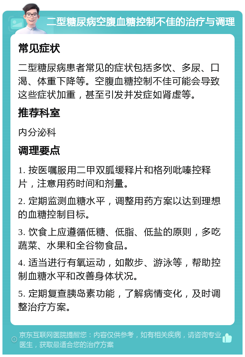 二型糖尿病空腹血糖控制不佳的治疗与调理 常见症状 二型糖尿病患者常见的症状包括多饮、多尿、口渴、体重下降等。空腹血糖控制不佳可能会导致这些症状加重，甚至引发并发症如肾虚等。 推荐科室 内分泌科 调理要点 1. 按医嘱服用二甲双胍缓释片和格列吡嗪控释片，注意用药时间和剂量。 2. 定期监测血糖水平，调整用药方案以达到理想的血糖控制目标。 3. 饮食上应遵循低糖、低脂、低盐的原则，多吃蔬菜、水果和全谷物食品。 4. 适当进行有氧运动，如散步、游泳等，帮助控制血糖水平和改善身体状况。 5. 定期复查胰岛素功能，了解病情变化，及时调整治疗方案。