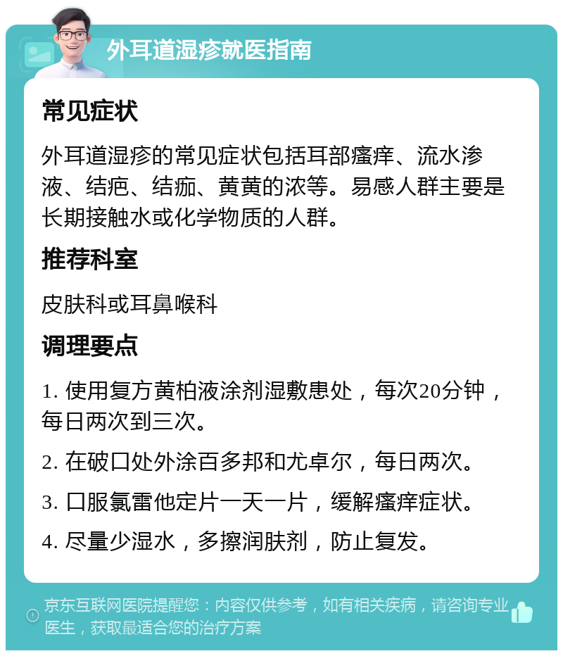 外耳道湿疹就医指南 常见症状 外耳道湿疹的常见症状包括耳部瘙痒、流水渗液、结疤、结痂、黄黄的浓等。易感人群主要是长期接触水或化学物质的人群。 推荐科室 皮肤科或耳鼻喉科 调理要点 1. 使用复方黄柏液涂剂湿敷患处，每次20分钟，每日两次到三次。 2. 在破口处外涂百多邦和尤卓尔，每日两次。 3. 口服氯雷他定片一天一片，缓解瘙痒症状。 4. 尽量少湿水，多擦润肤剂，防止复发。