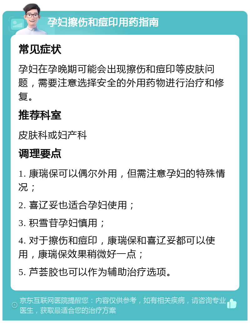 孕妇擦伤和痘印用药指南 常见症状 孕妇在孕晚期可能会出现擦伤和痘印等皮肤问题，需要注意选择安全的外用药物进行治疗和修复。 推荐科室 皮肤科或妇产科 调理要点 1. 康瑞保可以偶尔外用，但需注意孕妇的特殊情况； 2. 喜辽妥也适合孕妇使用； 3. 积雪苷孕妇慎用； 4. 对于擦伤和痘印，康瑞保和喜辽妥都可以使用，康瑞保效果稍微好一点； 5. 芦荟胶也可以作为辅助治疗选项。