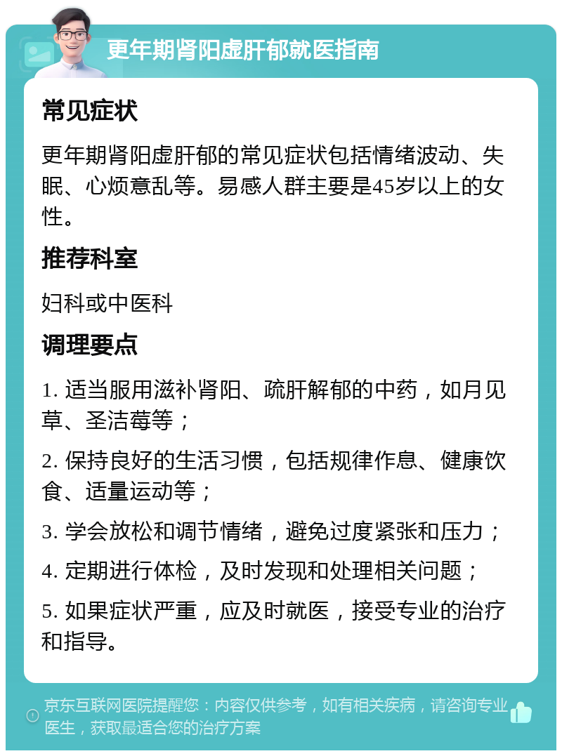 更年期肾阳虚肝郁就医指南 常见症状 更年期肾阳虚肝郁的常见症状包括情绪波动、失眠、心烦意乱等。易感人群主要是45岁以上的女性。 推荐科室 妇科或中医科 调理要点 1. 适当服用滋补肾阳、疏肝解郁的中药，如月见草、圣洁莓等； 2. 保持良好的生活习惯，包括规律作息、健康饮食、适量运动等； 3. 学会放松和调节情绪，避免过度紧张和压力； 4. 定期进行体检，及时发现和处理相关问题； 5. 如果症状严重，应及时就医，接受专业的治疗和指导。