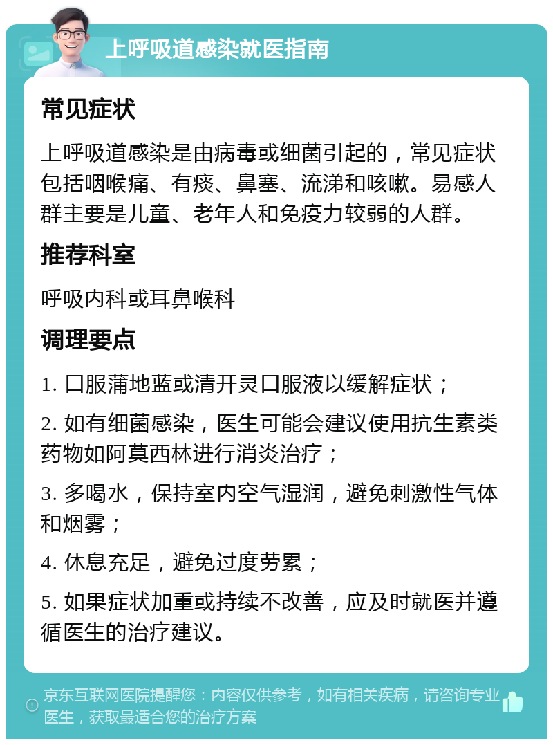 上呼吸道感染就医指南 常见症状 上呼吸道感染是由病毒或细菌引起的，常见症状包括咽喉痛、有痰、鼻塞、流涕和咳嗽。易感人群主要是儿童、老年人和免疫力较弱的人群。 推荐科室 呼吸内科或耳鼻喉科 调理要点 1. 口服蒲地蓝或清开灵口服液以缓解症状； 2. 如有细菌感染，医生可能会建议使用抗生素类药物如阿莫西林进行消炎治疗； 3. 多喝水，保持室内空气湿润，避免刺激性气体和烟雾； 4. 休息充足，避免过度劳累； 5. 如果症状加重或持续不改善，应及时就医并遵循医生的治疗建议。