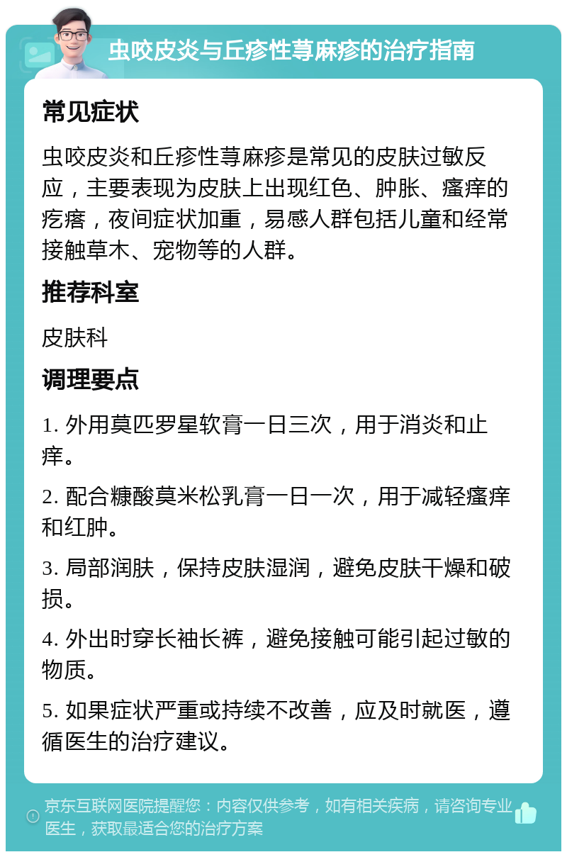 虫咬皮炎与丘疹性荨麻疹的治疗指南 常见症状 虫咬皮炎和丘疹性荨麻疹是常见的皮肤过敏反应，主要表现为皮肤上出现红色、肿胀、瘙痒的疙瘩，夜间症状加重，易感人群包括儿童和经常接触草木、宠物等的人群。 推荐科室 皮肤科 调理要点 1. 外用莫匹罗星软膏一日三次，用于消炎和止痒。 2. 配合糠酸莫米松乳膏一日一次，用于减轻瘙痒和红肿。 3. 局部润肤，保持皮肤湿润，避免皮肤干燥和破损。 4. 外出时穿长袖长裤，避免接触可能引起过敏的物质。 5. 如果症状严重或持续不改善，应及时就医，遵循医生的治疗建议。