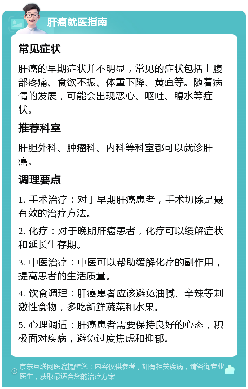 肝癌就医指南 常见症状 肝癌的早期症状并不明显，常见的症状包括上腹部疼痛、食欲不振、体重下降、黄疸等。随着病情的发展，可能会出现恶心、呕吐、腹水等症状。 推荐科室 肝胆外科、肿瘤科、内科等科室都可以就诊肝癌。 调理要点 1. 手术治疗：对于早期肝癌患者，手术切除是最有效的治疗方法。 2. 化疗：对于晚期肝癌患者，化疗可以缓解症状和延长生存期。 3. 中医治疗：中医可以帮助缓解化疗的副作用，提高患者的生活质量。 4. 饮食调理：肝癌患者应该避免油腻、辛辣等刺激性食物，多吃新鲜蔬菜和水果。 5. 心理调适：肝癌患者需要保持良好的心态，积极面对疾病，避免过度焦虑和抑郁。