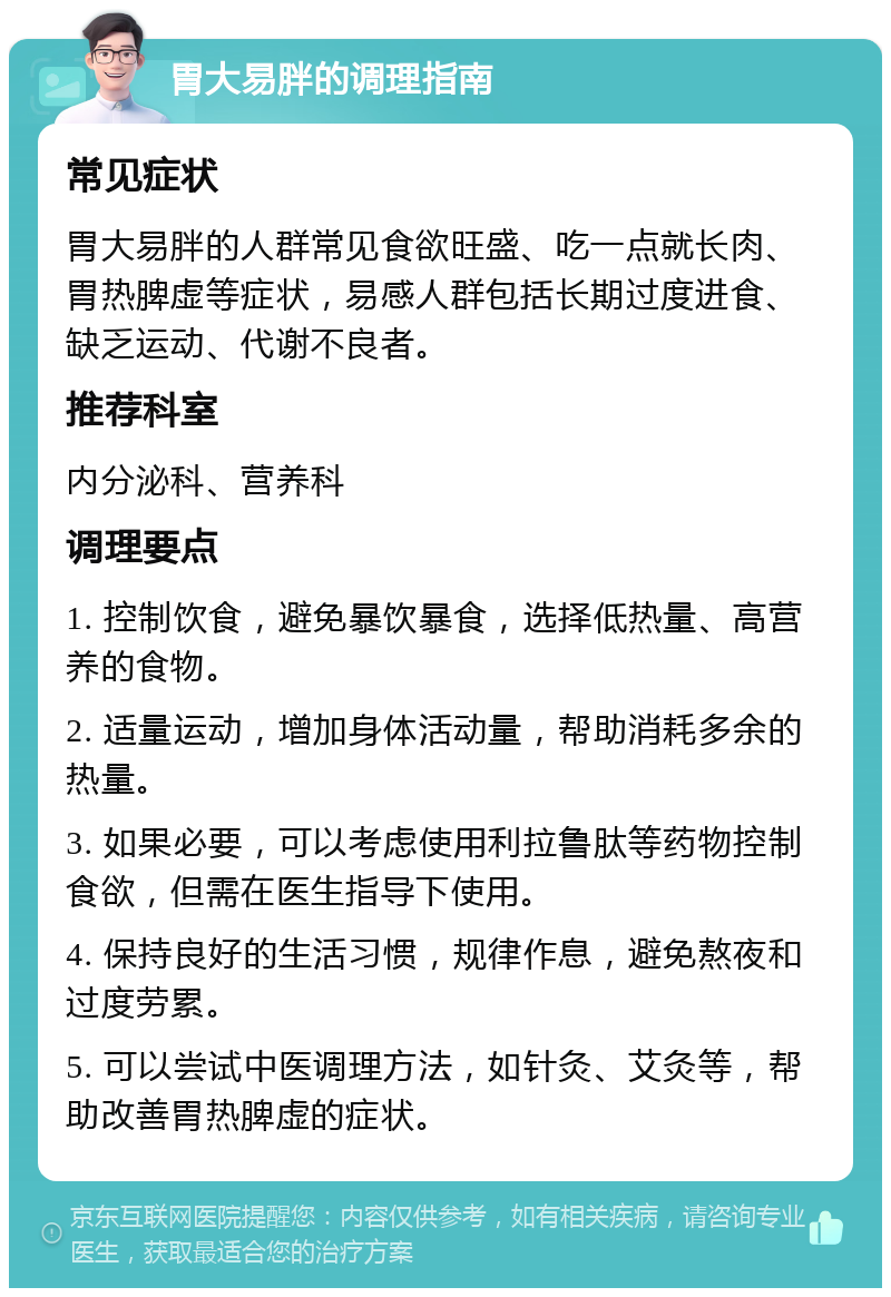 胃大易胖的调理指南 常见症状 胃大易胖的人群常见食欲旺盛、吃一点就长肉、胃热脾虚等症状，易感人群包括长期过度进食、缺乏运动、代谢不良者。 推荐科室 内分泌科、营养科 调理要点 1. 控制饮食，避免暴饮暴食，选择低热量、高营养的食物。 2. 适量运动，增加身体活动量，帮助消耗多余的热量。 3. 如果必要，可以考虑使用利拉鲁肽等药物控制食欲，但需在医生指导下使用。 4. 保持良好的生活习惯，规律作息，避免熬夜和过度劳累。 5. 可以尝试中医调理方法，如针灸、艾灸等，帮助改善胃热脾虚的症状。