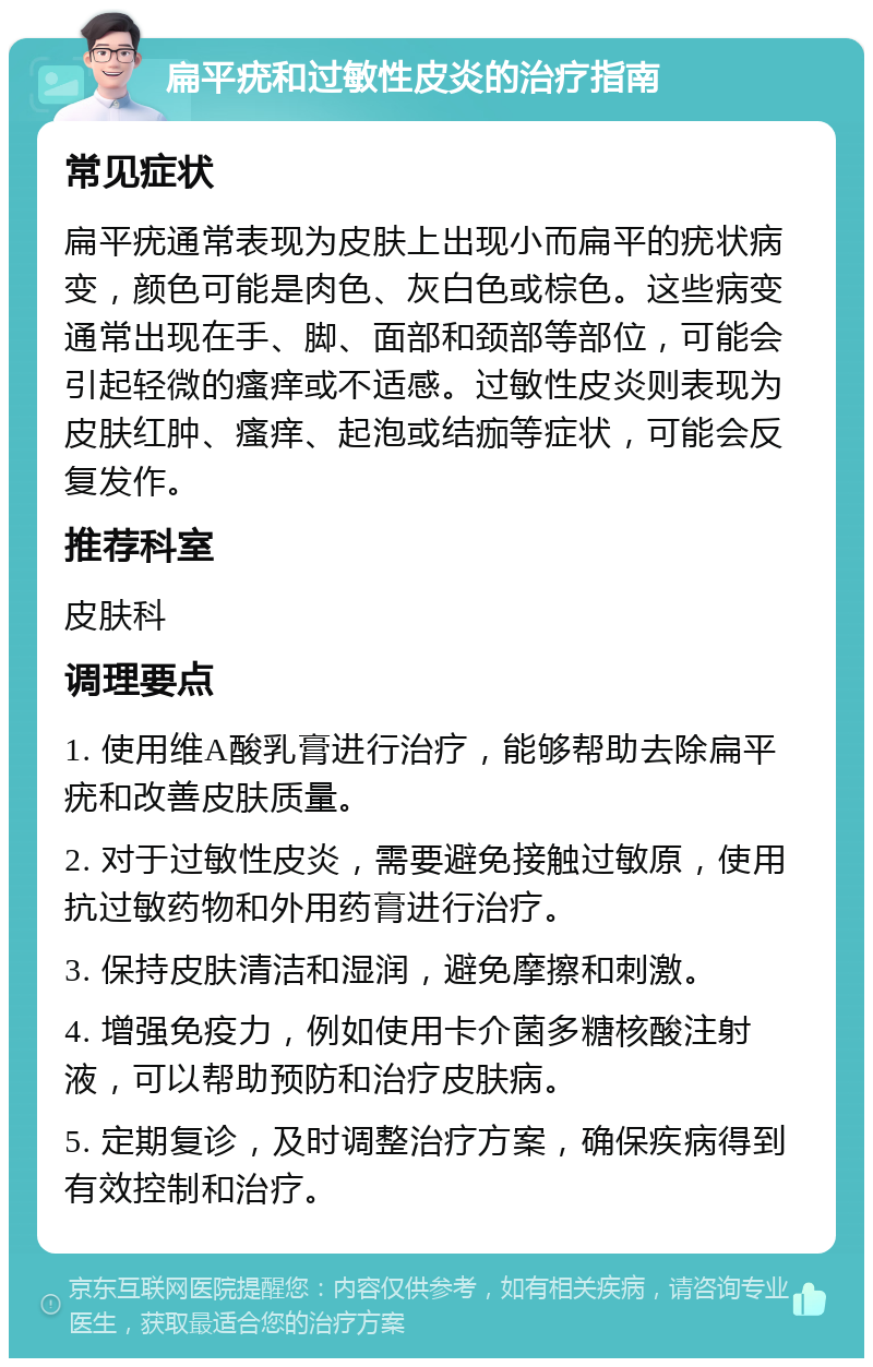 扁平疣和过敏性皮炎的治疗指南 常见症状 扁平疣通常表现为皮肤上出现小而扁平的疣状病变，颜色可能是肉色、灰白色或棕色。这些病变通常出现在手、脚、面部和颈部等部位，可能会引起轻微的瘙痒或不适感。过敏性皮炎则表现为皮肤红肿、瘙痒、起泡或结痂等症状，可能会反复发作。 推荐科室 皮肤科 调理要点 1. 使用维A酸乳膏进行治疗，能够帮助去除扁平疣和改善皮肤质量。 2. 对于过敏性皮炎，需要避免接触过敏原，使用抗过敏药物和外用药膏进行治疗。 3. 保持皮肤清洁和湿润，避免摩擦和刺激。 4. 增强免疫力，例如使用卡介菌多糖核酸注射液，可以帮助预防和治疗皮肤病。 5. 定期复诊，及时调整治疗方案，确保疾病得到有效控制和治疗。