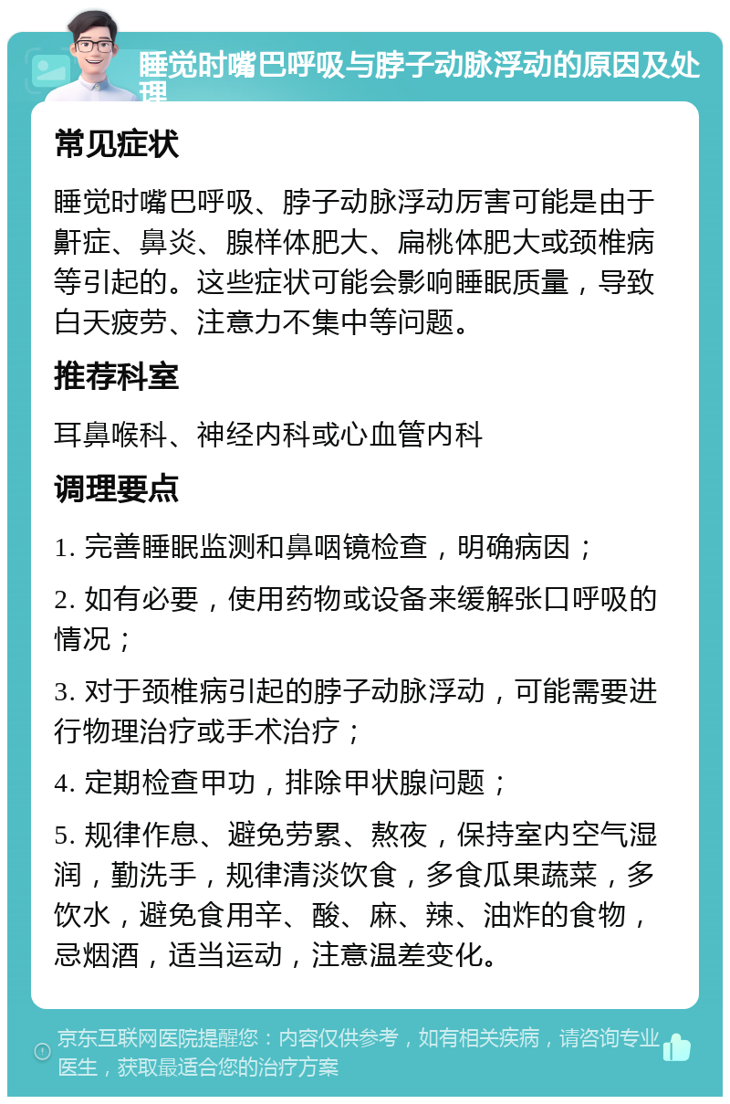 睡觉时嘴巴呼吸与脖子动脉浮动的原因及处理 常见症状 睡觉时嘴巴呼吸、脖子动脉浮动厉害可能是由于鼾症、鼻炎、腺样体肥大、扁桃体肥大或颈椎病等引起的。这些症状可能会影响睡眠质量，导致白天疲劳、注意力不集中等问题。 推荐科室 耳鼻喉科、神经内科或心血管内科 调理要点 1. 完善睡眠监测和鼻咽镜检查，明确病因； 2. 如有必要，使用药物或设备来缓解张口呼吸的情况； 3. 对于颈椎病引起的脖子动脉浮动，可能需要进行物理治疗或手术治疗； 4. 定期检查甲功，排除甲状腺问题； 5. 规律作息、避免劳累、熬夜，保持室内空气湿润，勤洗手，规律清淡饮食，多食瓜果蔬菜，多饮水，避免食用辛、酸、麻、辣、油炸的食物，忌烟酒，适当运动，注意温差变化。