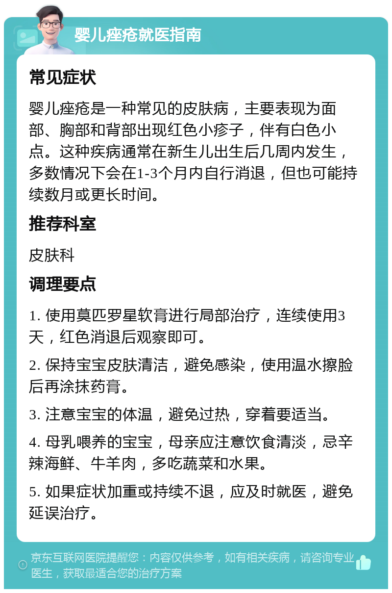 婴儿痤疮就医指南 常见症状 婴儿痤疮是一种常见的皮肤病，主要表现为面部、胸部和背部出现红色小疹子，伴有白色小点。这种疾病通常在新生儿出生后几周内发生，多数情况下会在1-3个月内自行消退，但也可能持续数月或更长时间。 推荐科室 皮肤科 调理要点 1. 使用莫匹罗星软膏进行局部治疗，连续使用3天，红色消退后观察即可。 2. 保持宝宝皮肤清洁，避免感染，使用温水擦脸后再涂抹药膏。 3. 注意宝宝的体温，避免过热，穿着要适当。 4. 母乳喂养的宝宝，母亲应注意饮食清淡，忌辛辣海鲜、牛羊肉，多吃蔬菜和水果。 5. 如果症状加重或持续不退，应及时就医，避免延误治疗。