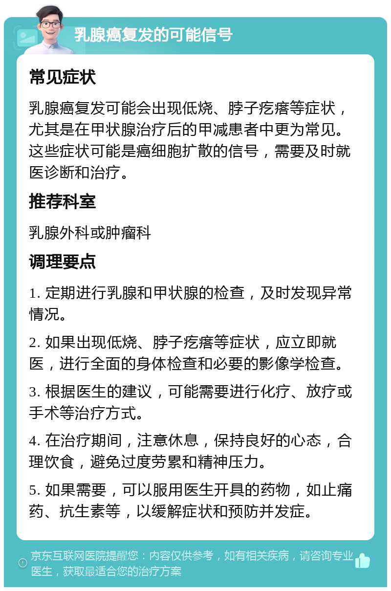 乳腺癌复发的可能信号 常见症状 乳腺癌复发可能会出现低烧、脖子疙瘩等症状，尤其是在甲状腺治疗后的甲减患者中更为常见。这些症状可能是癌细胞扩散的信号，需要及时就医诊断和治疗。 推荐科室 乳腺外科或肿瘤科 调理要点 1. 定期进行乳腺和甲状腺的检查，及时发现异常情况。 2. 如果出现低烧、脖子疙瘩等症状，应立即就医，进行全面的身体检查和必要的影像学检查。 3. 根据医生的建议，可能需要进行化疗、放疗或手术等治疗方式。 4. 在治疗期间，注意休息，保持良好的心态，合理饮食，避免过度劳累和精神压力。 5. 如果需要，可以服用医生开具的药物，如止痛药、抗生素等，以缓解症状和预防并发症。