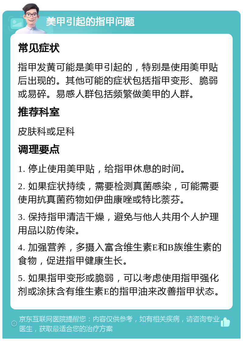 美甲引起的指甲问题 常见症状 指甲发黄可能是美甲引起的，特别是使用美甲贴后出现的。其他可能的症状包括指甲变形、脆弱或易碎。易感人群包括频繁做美甲的人群。 推荐科室 皮肤科或足科 调理要点 1. 停止使用美甲贴，给指甲休息的时间。 2. 如果症状持续，需要检测真菌感染，可能需要使用抗真菌药物如伊曲康唑或特比萘芬。 3. 保持指甲清洁干燥，避免与他人共用个人护理用品以防传染。 4. 加强营养，多摄入富含维生素E和B族维生素的食物，促进指甲健康生长。 5. 如果指甲变形或脆弱，可以考虑使用指甲强化剂或涂抹含有维生素E的指甲油来改善指甲状态。