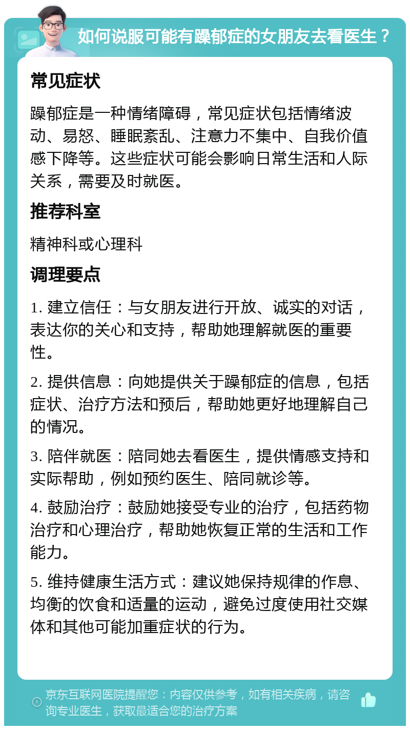 如何说服可能有躁郁症的女朋友去看医生？ 常见症状 躁郁症是一种情绪障碍，常见症状包括情绪波动、易怒、睡眠紊乱、注意力不集中、自我价值感下降等。这些症状可能会影响日常生活和人际关系，需要及时就医。 推荐科室 精神科或心理科 调理要点 1. 建立信任：与女朋友进行开放、诚实的对话，表达你的关心和支持，帮助她理解就医的重要性。 2. 提供信息：向她提供关于躁郁症的信息，包括症状、治疗方法和预后，帮助她更好地理解自己的情况。 3. 陪伴就医：陪同她去看医生，提供情感支持和实际帮助，例如预约医生、陪同就诊等。 4. 鼓励治疗：鼓励她接受专业的治疗，包括药物治疗和心理治疗，帮助她恢复正常的生活和工作能力。 5. 维持健康生活方式：建议她保持规律的作息、均衡的饮食和适量的运动，避免过度使用社交媒体和其他可能加重症状的行为。