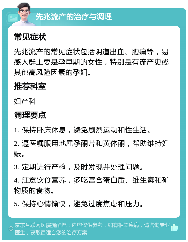 先兆流产的治疗与调理 常见症状 先兆流产的常见症状包括阴道出血、腹痛等，易感人群主要是孕早期的女性，特别是有流产史或其他高风险因素的孕妇。 推荐科室 妇产科 调理要点 1. 保持卧床休息，避免剧烈运动和性生活。 2. 遵医嘱服用地屈孕酮片和黄体酮，帮助维持妊娠。 3. 定期进行产检，及时发现并处理问题。 4. 注意饮食营养，多吃富含蛋白质、维生素和矿物质的食物。 5. 保持心情愉快，避免过度焦虑和压力。