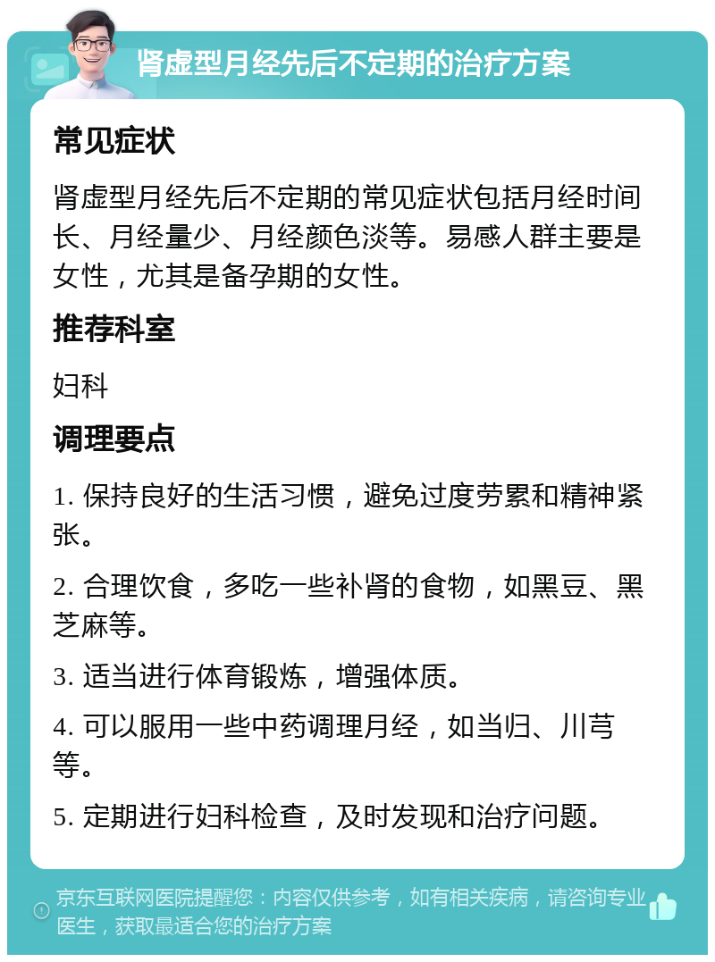 肾虚型月经先后不定期的治疗方案 常见症状 肾虚型月经先后不定期的常见症状包括月经时间长、月经量少、月经颜色淡等。易感人群主要是女性，尤其是备孕期的女性。 推荐科室 妇科 调理要点 1. 保持良好的生活习惯，避免过度劳累和精神紧张。 2. 合理饮食，多吃一些补肾的食物，如黑豆、黑芝麻等。 3. 适当进行体育锻炼，增强体质。 4. 可以服用一些中药调理月经，如当归、川芎等。 5. 定期进行妇科检查，及时发现和治疗问题。