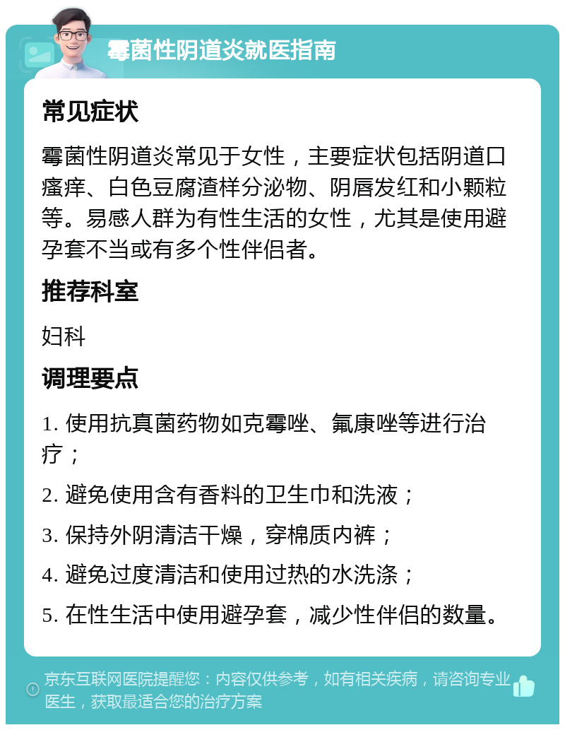 霉菌性阴道炎就医指南 常见症状 霉菌性阴道炎常见于女性，主要症状包括阴道口瘙痒、白色豆腐渣样分泌物、阴唇发红和小颗粒等。易感人群为有性生活的女性，尤其是使用避孕套不当或有多个性伴侣者。 推荐科室 妇科 调理要点 1. 使用抗真菌药物如克霉唑、氟康唑等进行治疗； 2. 避免使用含有香料的卫生巾和洗液； 3. 保持外阴清洁干燥，穿棉质内裤； 4. 避免过度清洁和使用过热的水洗涤； 5. 在性生活中使用避孕套，减少性伴侣的数量。