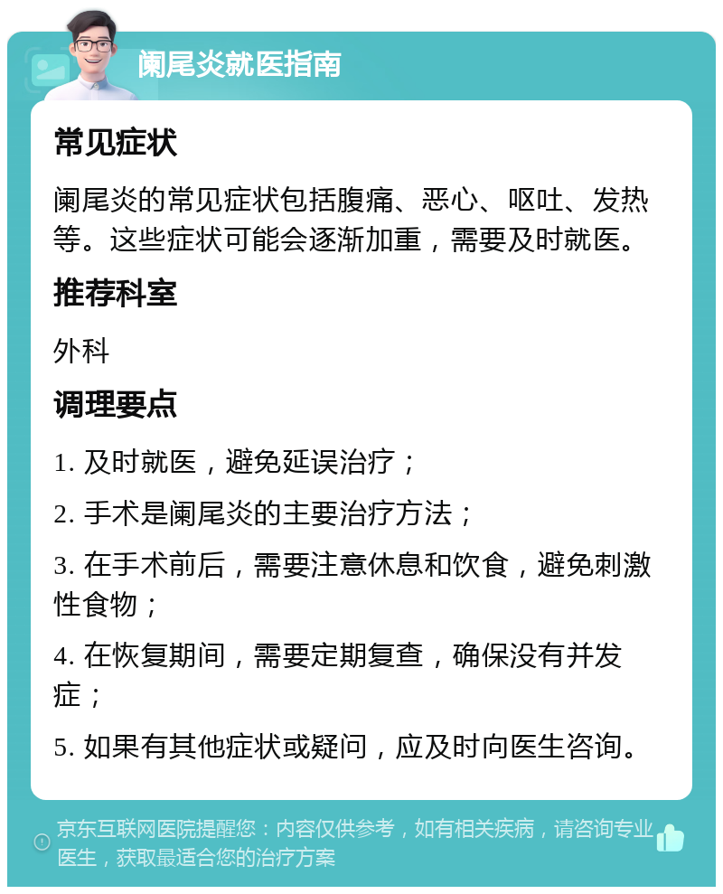 阑尾炎就医指南 常见症状 阑尾炎的常见症状包括腹痛、恶心、呕吐、发热等。这些症状可能会逐渐加重，需要及时就医。 推荐科室 外科 调理要点 1. 及时就医，避免延误治疗； 2. 手术是阑尾炎的主要治疗方法； 3. 在手术前后，需要注意休息和饮食，避免刺激性食物； 4. 在恢复期间，需要定期复查，确保没有并发症； 5. 如果有其他症状或疑问，应及时向医生咨询。