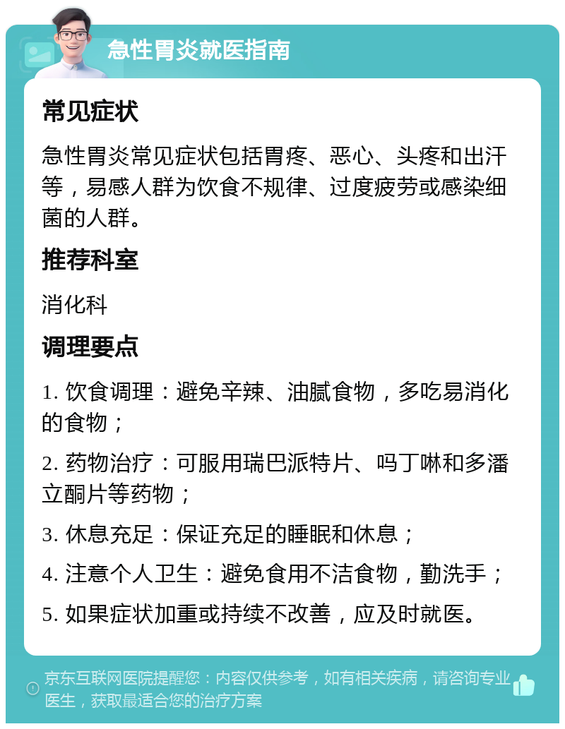 急性胃炎就医指南 常见症状 急性胃炎常见症状包括胃疼、恶心、头疼和出汗等，易感人群为饮食不规律、过度疲劳或感染细菌的人群。 推荐科室 消化科 调理要点 1. 饮食调理：避免辛辣、油腻食物，多吃易消化的食物； 2. 药物治疗：可服用瑞巴派特片、吗丁啉和多潘立酮片等药物； 3. 休息充足：保证充足的睡眠和休息； 4. 注意个人卫生：避免食用不洁食物，勤洗手； 5. 如果症状加重或持续不改善，应及时就医。