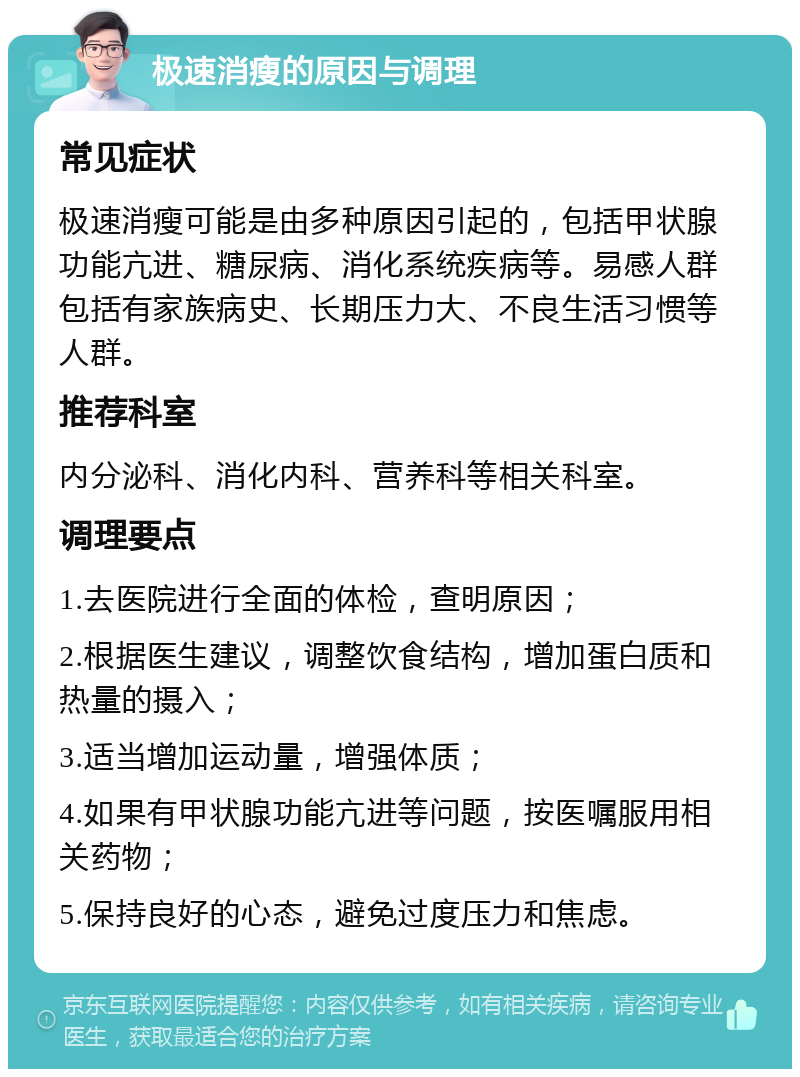 极速消瘦的原因与调理 常见症状 极速消瘦可能是由多种原因引起的，包括甲状腺功能亢进、糖尿病、消化系统疾病等。易感人群包括有家族病史、长期压力大、不良生活习惯等人群。 推荐科室 内分泌科、消化内科、营养科等相关科室。 调理要点 1.去医院进行全面的体检，查明原因； 2.根据医生建议，调整饮食结构，增加蛋白质和热量的摄入； 3.适当增加运动量，增强体质； 4.如果有甲状腺功能亢进等问题，按医嘱服用相关药物； 5.保持良好的心态，避免过度压力和焦虑。