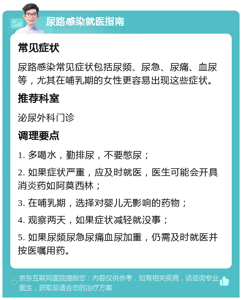 尿路感染就医指南 常见症状 尿路感染常见症状包括尿频、尿急、尿痛、血尿等，尤其在哺乳期的女性更容易出现这些症状。 推荐科室 泌尿外科门诊 调理要点 1. 多喝水，勤排尿，不要憋尿； 2. 如果症状严重，应及时就医，医生可能会开具消炎药如阿莫西林； 3. 在哺乳期，选择对婴儿无影响的药物； 4. 观察两天，如果症状减轻就没事； 5. 如果尿频尿急尿痛血尿加重，仍需及时就医并按医嘱用药。