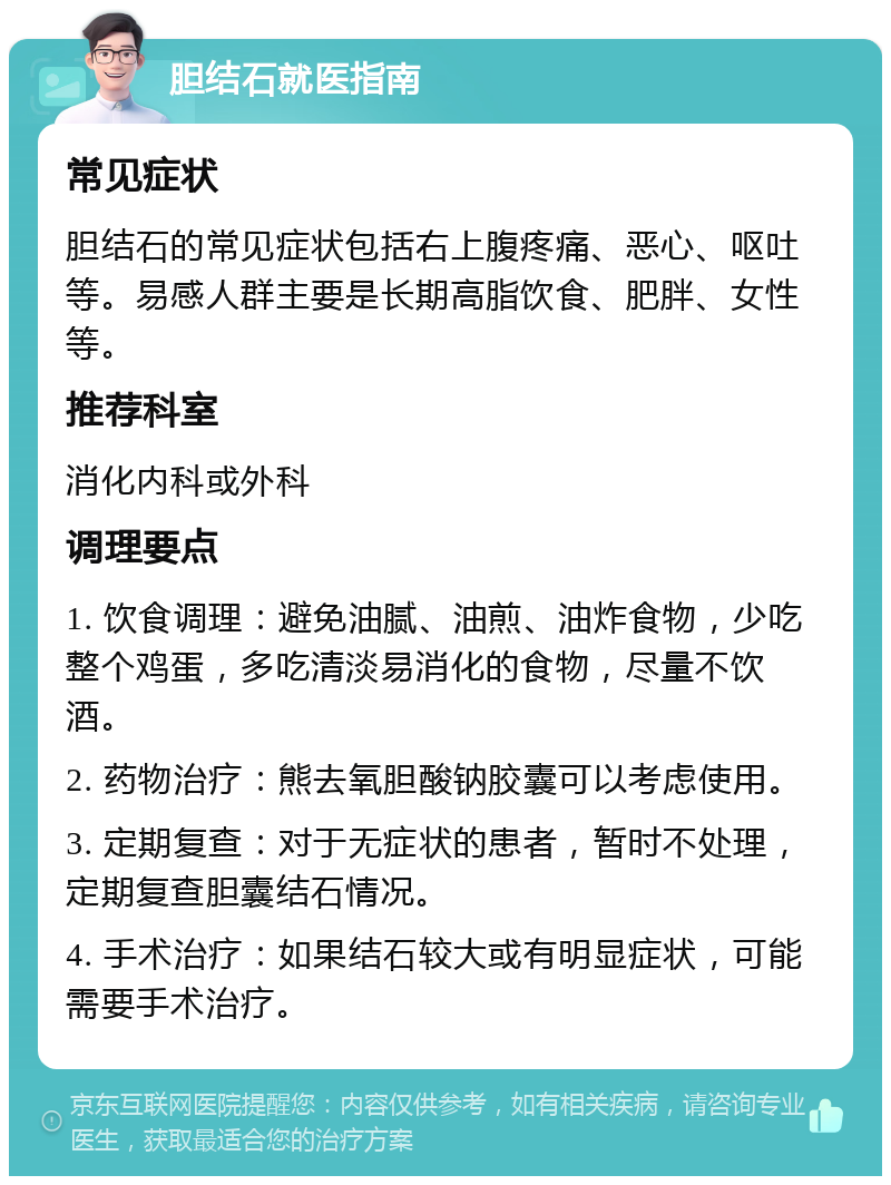 胆结石就医指南 常见症状 胆结石的常见症状包括右上腹疼痛、恶心、呕吐等。易感人群主要是长期高脂饮食、肥胖、女性等。 推荐科室 消化内科或外科 调理要点 1. 饮食调理：避免油腻、油煎、油炸食物，少吃整个鸡蛋，多吃清淡易消化的食物，尽量不饮酒。 2. 药物治疗：熊去氧胆酸钠胶囊可以考虑使用。 3. 定期复查：对于无症状的患者，暂时不处理，定期复查胆囊结石情况。 4. 手术治疗：如果结石较大或有明显症状，可能需要手术治疗。