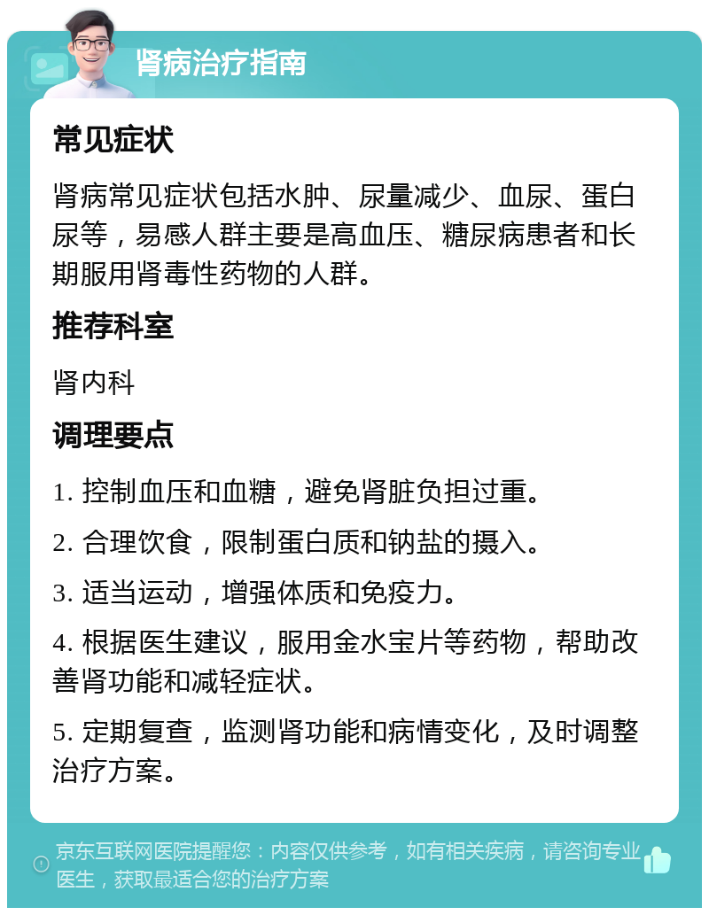 肾病治疗指南 常见症状 肾病常见症状包括水肿、尿量减少、血尿、蛋白尿等，易感人群主要是高血压、糖尿病患者和长期服用肾毒性药物的人群。 推荐科室 肾内科 调理要点 1. 控制血压和血糖，避免肾脏负担过重。 2. 合理饮食，限制蛋白质和钠盐的摄入。 3. 适当运动，增强体质和免疫力。 4. 根据医生建议，服用金水宝片等药物，帮助改善肾功能和减轻症状。 5. 定期复查，监测肾功能和病情变化，及时调整治疗方案。