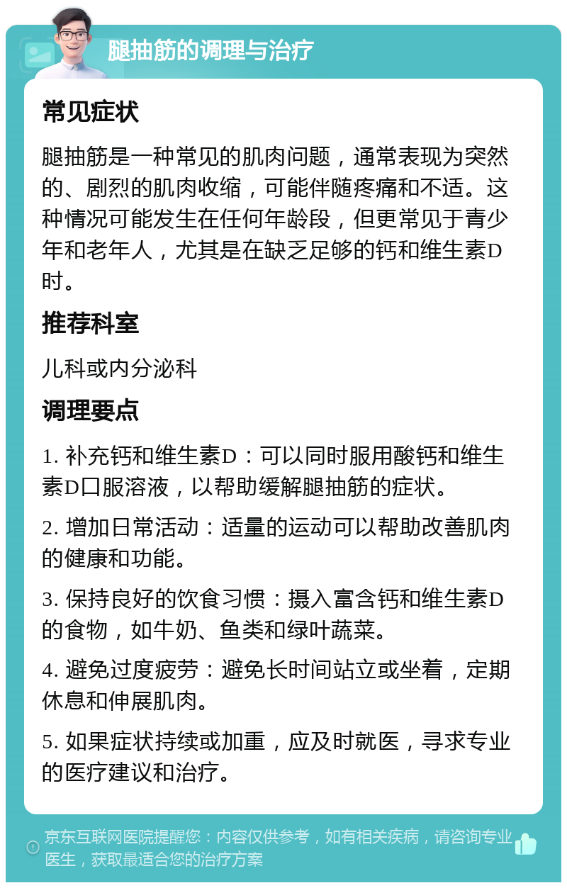 腿抽筋的调理与治疗 常见症状 腿抽筋是一种常见的肌肉问题，通常表现为突然的、剧烈的肌肉收缩，可能伴随疼痛和不适。这种情况可能发生在任何年龄段，但更常见于青少年和老年人，尤其是在缺乏足够的钙和维生素D时。 推荐科室 儿科或内分泌科 调理要点 1. 补充钙和维生素D：可以同时服用酸钙和维生素D口服溶液，以帮助缓解腿抽筋的症状。 2. 增加日常活动：适量的运动可以帮助改善肌肉的健康和功能。 3. 保持良好的饮食习惯：摄入富含钙和维生素D的食物，如牛奶、鱼类和绿叶蔬菜。 4. 避免过度疲劳：避免长时间站立或坐着，定期休息和伸展肌肉。 5. 如果症状持续或加重，应及时就医，寻求专业的医疗建议和治疗。