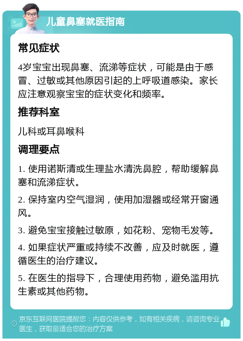 儿童鼻塞就医指南 常见症状 4岁宝宝出现鼻塞、流涕等症状，可能是由于感冒、过敏或其他原因引起的上呼吸道感染。家长应注意观察宝宝的症状变化和频率。 推荐科室 儿科或耳鼻喉科 调理要点 1. 使用诺斯清或生理盐水清洗鼻腔，帮助缓解鼻塞和流涕症状。 2. 保持室内空气湿润，使用加湿器或经常开窗通风。 3. 避免宝宝接触过敏原，如花粉、宠物毛发等。 4. 如果症状严重或持续不改善，应及时就医，遵循医生的治疗建议。 5. 在医生的指导下，合理使用药物，避免滥用抗生素或其他药物。