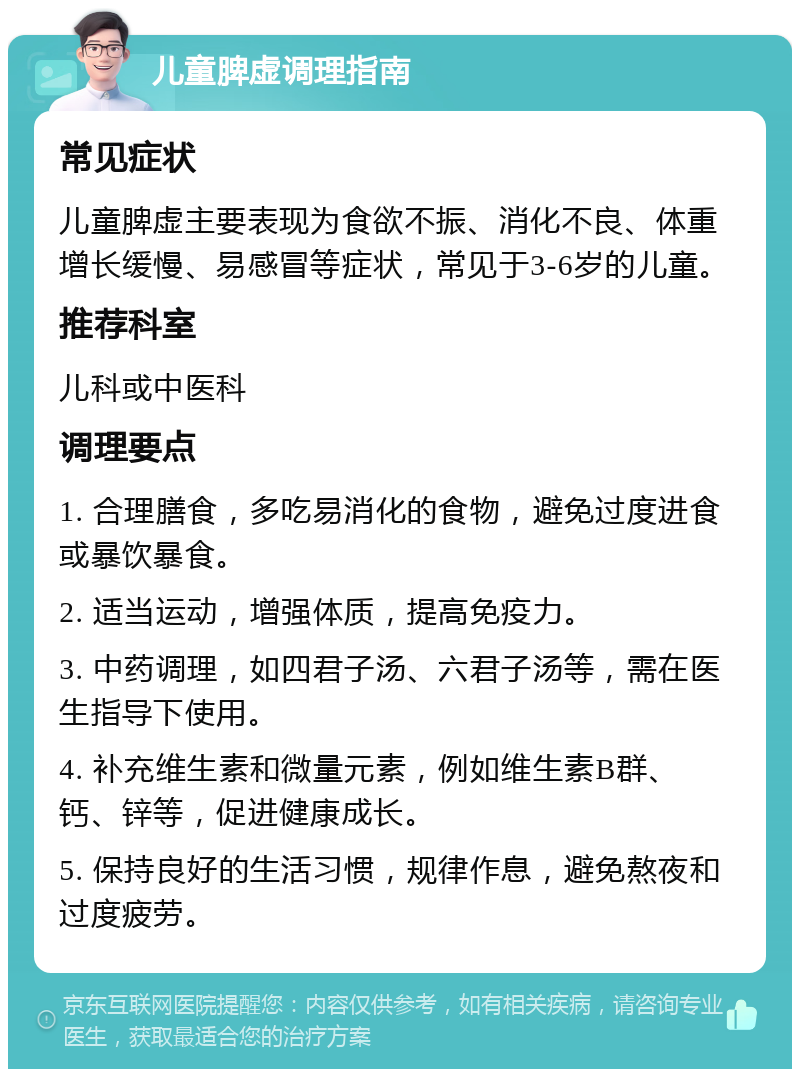 儿童脾虚调理指南 常见症状 儿童脾虚主要表现为食欲不振、消化不良、体重增长缓慢、易感冒等症状，常见于3-6岁的儿童。 推荐科室 儿科或中医科 调理要点 1. 合理膳食，多吃易消化的食物，避免过度进食或暴饮暴食。 2. 适当运动，增强体质，提高免疫力。 3. 中药调理，如四君子汤、六君子汤等，需在医生指导下使用。 4. 补充维生素和微量元素，例如维生素B群、钙、锌等，促进健康成长。 5. 保持良好的生活习惯，规律作息，避免熬夜和过度疲劳。