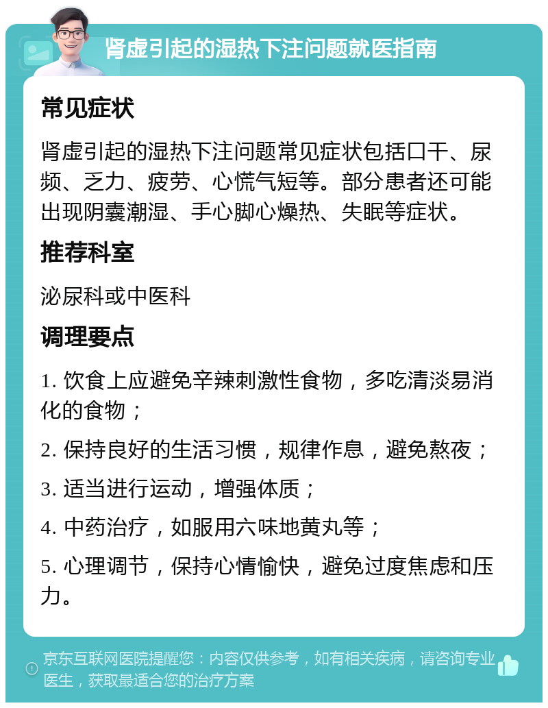 肾虚引起的湿热下注问题就医指南 常见症状 肾虚引起的湿热下注问题常见症状包括口干、尿频、乏力、疲劳、心慌气短等。部分患者还可能出现阴囊潮湿、手心脚心燥热、失眠等症状。 推荐科室 泌尿科或中医科 调理要点 1. 饮食上应避免辛辣刺激性食物，多吃清淡易消化的食物； 2. 保持良好的生活习惯，规律作息，避免熬夜； 3. 适当进行运动，增强体质； 4. 中药治疗，如服用六味地黄丸等； 5. 心理调节，保持心情愉快，避免过度焦虑和压力。