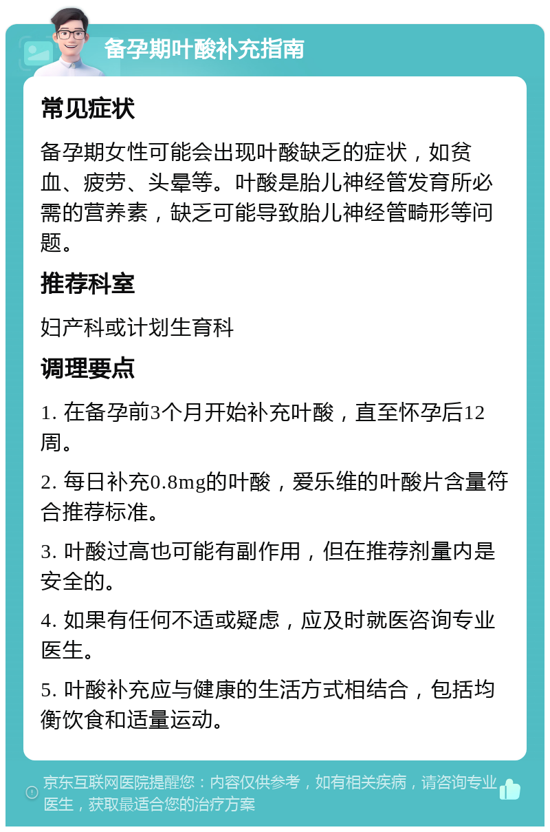 备孕期叶酸补充指南 常见症状 备孕期女性可能会出现叶酸缺乏的症状，如贫血、疲劳、头晕等。叶酸是胎儿神经管发育所必需的营养素，缺乏可能导致胎儿神经管畸形等问题。 推荐科室 妇产科或计划生育科 调理要点 1. 在备孕前3个月开始补充叶酸，直至怀孕后12周。 2. 每日补充0.8mg的叶酸，爱乐维的叶酸片含量符合推荐标准。 3. 叶酸过高也可能有副作用，但在推荐剂量内是安全的。 4. 如果有任何不适或疑虑，应及时就医咨询专业医生。 5. 叶酸补充应与健康的生活方式相结合，包括均衡饮食和适量运动。