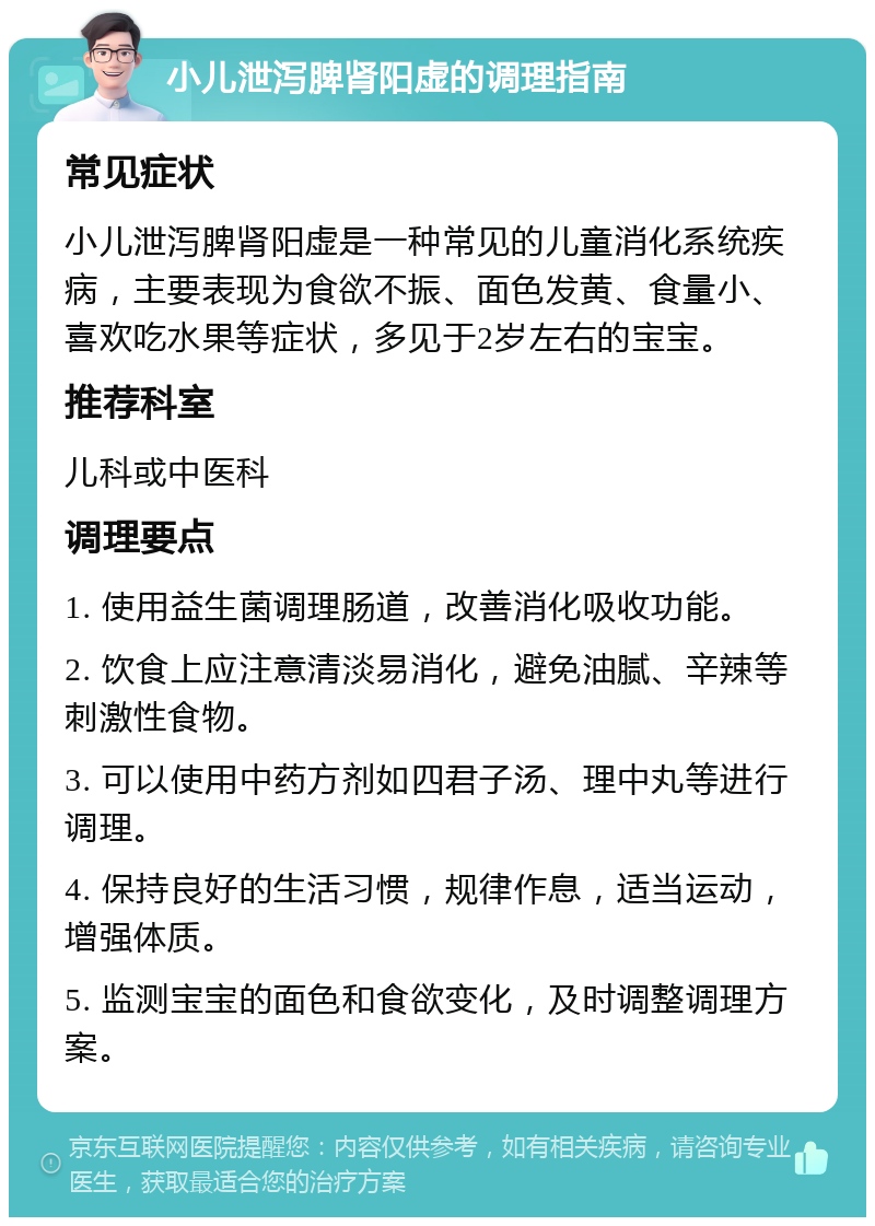 小儿泄泻脾肾阳虚的调理指南 常见症状 小儿泄泻脾肾阳虚是一种常见的儿童消化系统疾病，主要表现为食欲不振、面色发黄、食量小、喜欢吃水果等症状，多见于2岁左右的宝宝。 推荐科室 儿科或中医科 调理要点 1. 使用益生菌调理肠道，改善消化吸收功能。 2. 饮食上应注意清淡易消化，避免油腻、辛辣等刺激性食物。 3. 可以使用中药方剂如四君子汤、理中丸等进行调理。 4. 保持良好的生活习惯，规律作息，适当运动，增强体质。 5. 监测宝宝的面色和食欲变化，及时调整调理方案。